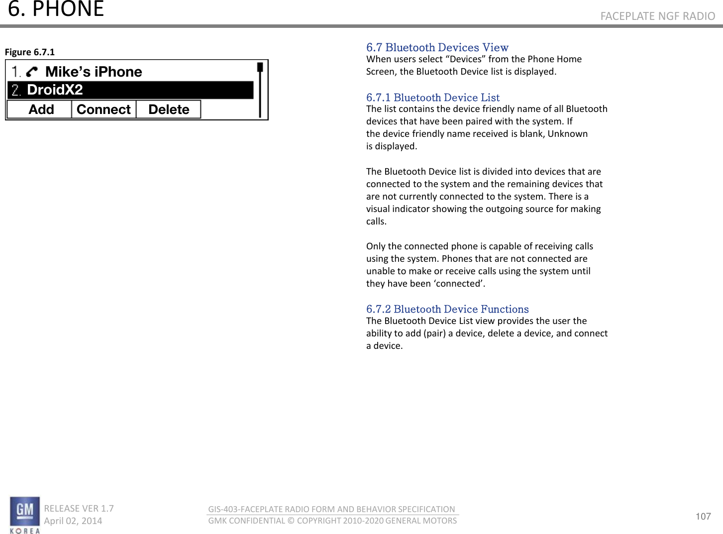 107 RELEASE VER 1.7                          April 02, 2014 GIS-403-FACEPLATE RADIO FORM AND BEHAVIOR SPECIFICATION GMK CONFIDENTIAL © COPYRIGHT 2010-2020 GENERAL MOTORS FACEPLATE NGF RADIO 6. PHONE 6.7 Bluetooth Devices View Whe uses selet Deies fo the Phoe Hoe Screen, the Bluetooth Device list is displayed.  6.7.1 Bluetooth Device List The list contains the device friendly name of all Bluetooth devices that have been paired with the system. If the device friendly name received is blank, Unknown is displayed.  The Bluetooth Device list is divided into devices that are connected to the system and the remaining devices that are not currently connected to the system. There is a visual indicator showing the outgoing source for making calls.  Only the connected phone is capable of receiving calls using the system. Phones that are not connected are unable to make or receive calls using the system until the hae ee oeted.  6.7.2 Bluetooth Device Functions The Bluetooth Device List view provides the user the ability to add (pair) a device, delete a device, and connect a device. Figure 6.7.1 Add Connect  Delete Mike’s iPhone DroidX2 