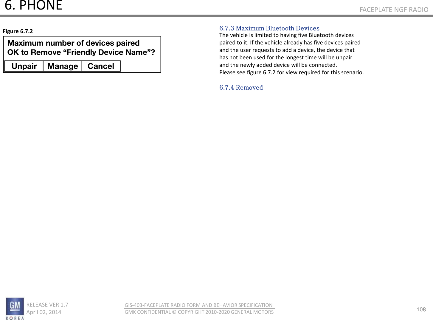 108 RELEASE VER 1.7                          April 02, 2014 GIS-403-FACEPLATE RADIO FORM AND BEHAVIOR SPECIFICATION GMK CONFIDENTIAL © COPYRIGHT 2010-2020 GENERAL MOTORS FACEPLATE NGF RADIO 6. PHONE 6.7.3 Maximum Bluetooth Devices The vehicle is limited to having five Bluetooth devices paired to it. If the vehicle already has five devices paired and the user requests to add a device, the device that has not been used for the longest time will be unpair and the newly added device will be connected. Please see figure 6.7.2 for view required for this scenario.  6.7.4 Removed Figure 6.7.2 Unpair  Manage  Cancel Maximum number of devices paired OK to Remove “Friendly Device Name”? 