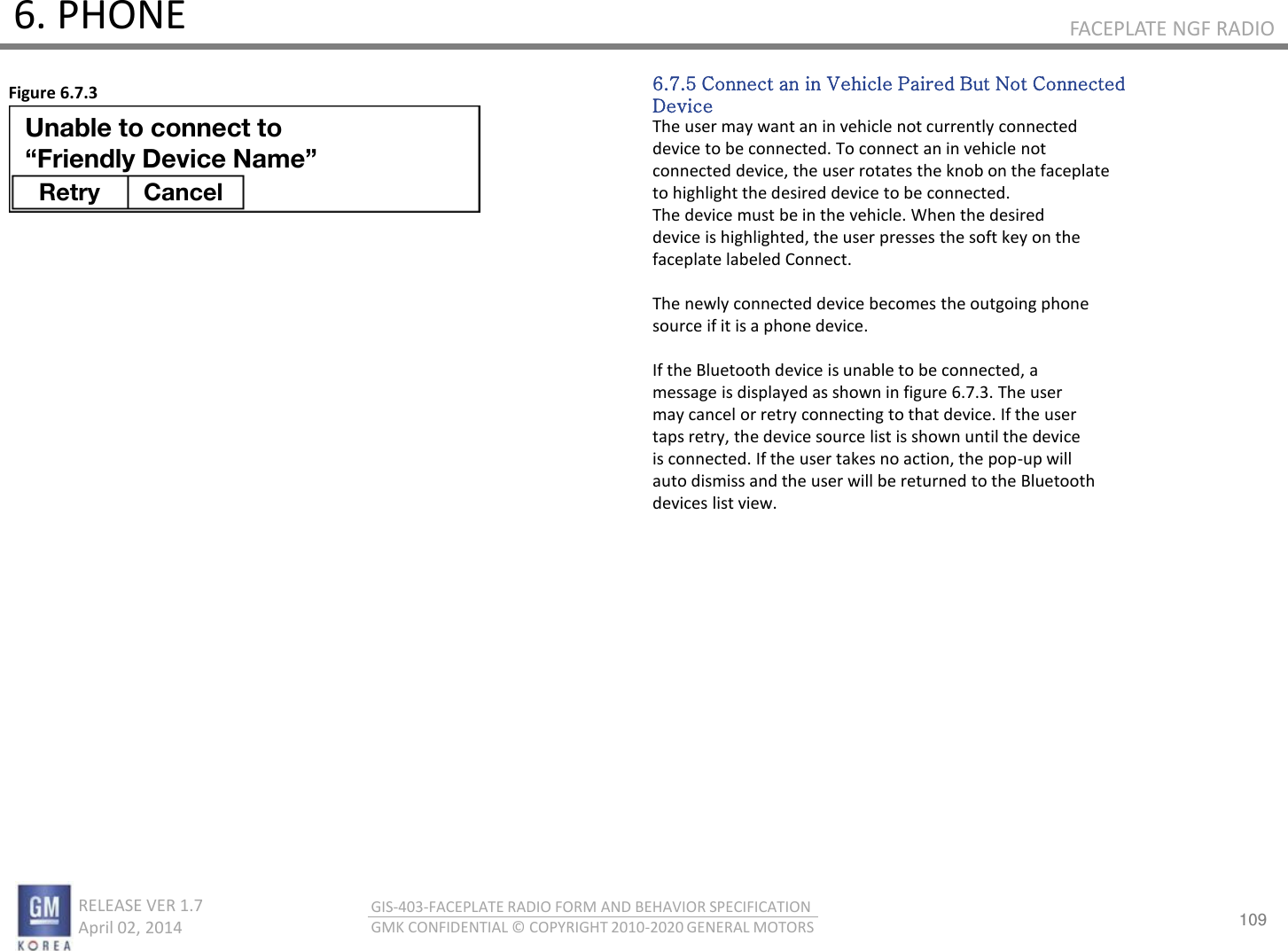 109 RELEASE VER 1.7                          April 02, 2014 GIS-403-FACEPLATE RADIO FORM AND BEHAVIOR SPECIFICATION GMK CONFIDENTIAL © COPYRIGHT 2010-2020 GENERAL MOTORS FACEPLATE NGF RADIO 6. PHONE 6.7.5 Connect an in Vehicle Paired But Not Connected Device The user may want an in vehicle not currently connected device to be connected. To connect an in vehicle not connected device, the user rotates the knob on the faceplate to highlight the desired device to be connected. The device must be in the vehicle. When the desired device is highlighted, the user presses the soft key on the faceplate labeled Connect.  The newly connected device becomes the outgoing phone source if it is a phone device.  If the Bluetooth device is unable to be connected, a message is displayed as shown in figure 6.7.3. The user may cancel or retry connecting to that device. If the user taps retry, the device source list is shown until the device is connected. If the user takes no action, the pop-up will auto dismiss and the user will be returned to the Bluetooth devices list view. Figure 6.7.3 Unable to connect to “Friendly Device Name” Retry Cancel 