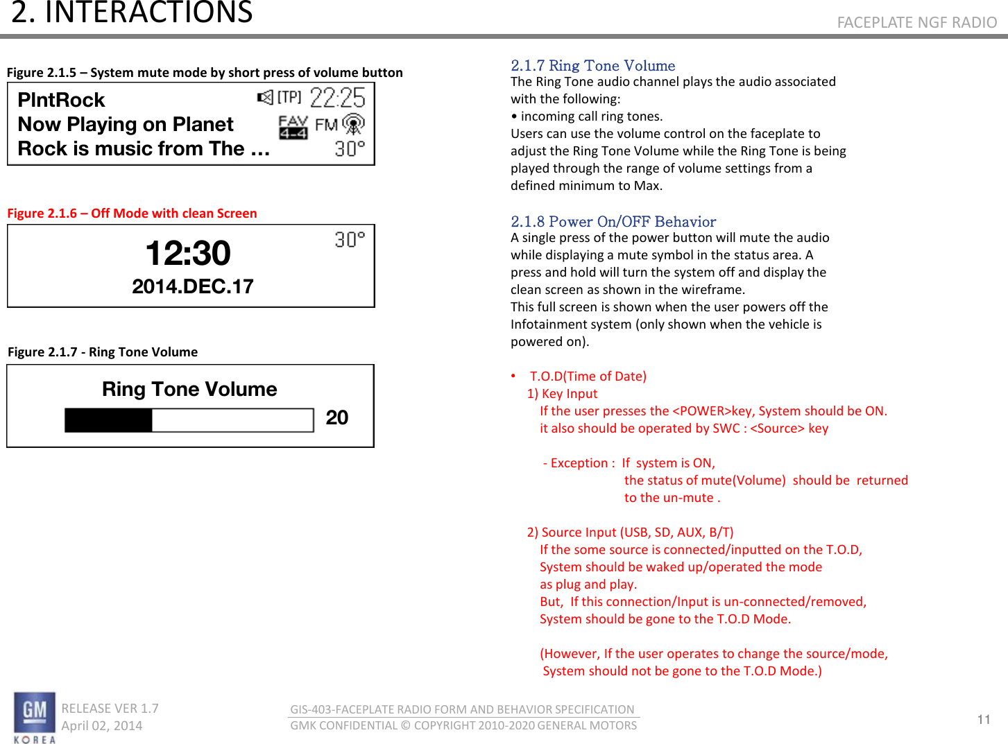 11 RELEASE VER 1.7                          April 02, 2014 GIS-403-FACEPLATE RADIO FORM AND BEHAVIOR SPECIFICATION GMK CONFIDENTIAL © COPYRIGHT 2010-2020 GENERAL MOTORS FACEPLATE NGF RADIO 2. INTERACTIONS Figure 2.1.5 – System mute mode by short press of volume button 2.1.7 Ring Tone Volume The Ring Tone audio channel plays the audio associated with the following: • ioig all ig toes. Users can use the volume control on the faceplate to adjust the Ring Tone Volume while the Ring Tone is being played through the range of volume settings from a defined minimum to Max.  2.1.8 Power On/OFF Behavior A single press of the power button will mute the audio while displaying a mute symbol in the status area. A press and hold will turn the system off and display the clean screen as shown in the wireframe. This full screen is shown when the user powers off the Infotainment system (only shown when the vehicle is powered on).  •T.O.D(Time of Date)      1) Key Input           If the user presses the &lt;POWER&gt;key, System should be ON.          it also should be operated by SWC : &lt;Source&gt; key                - Exception :  If  system is ON,                                     the status of mute(Volume)  should be  returned                                     to the un-mute .        2) Source Input (USB, SD, AUX, B/T)          If the some source is connected/inputted on the T.O.D,          System should be waked up/operated the mode          as plug and play.          But,  If this connection/Input is un-connected/removed,          System should be gone to the T.O.D Mode.           (However, If the user operates to change the source/mode,           System should not be gone to the T.O.D Mode.)  Figure 2.1.6 – Off Mode with clean Screen Figure 2.1.7 - Ring Tone Volume 2014.DEC.17 PlntRock Now Playing on Planet  Rock is music from The … 12:30 Ring Tone Volume 20 