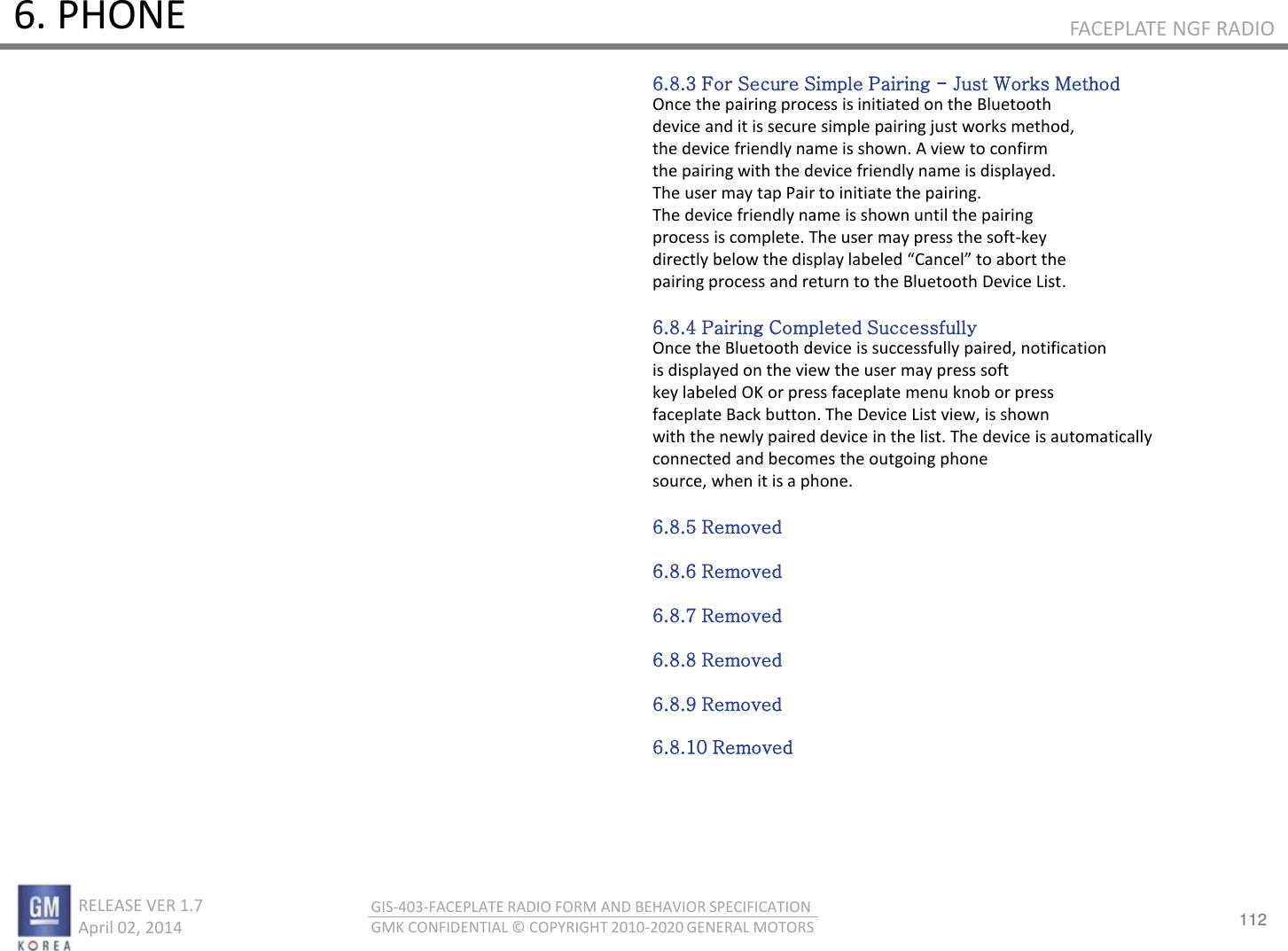 112 RELEASE VER 1.7                          April 02, 2014 GIS-403-FACEPLATE RADIO FORM AND BEHAVIOR SPECIFICATION GMK CONFIDENTIAL © COPYRIGHT 2010-2020 GENERAL MOTORS FACEPLATE NGF RADIO 6. PHONE 6.8.3 For Secure Simple Pairing - Just Works Method Once the pairing process is initiated on the Bluetooth device and it is secure simple pairing just works method, the device friendly name is shown. A view to confirm the pairing with the device friendly name is displayed. The user may tap Pair to initiate the pairing. The device friendly name is shown until the pairing process is complete. The user may press the soft-key dietl elo the displa laeled Cael to aot the pairing process and return to the Bluetooth Device List.  6.8.4 Pairing Completed Successfully Once the Bluetooth device is successfully paired, notification is displayed on the view the user may press soft key labeled OK or press faceplate menu knob or press faceplate Back button. The Device List view, is shown with the newly paired device in the list. The device is automatically connected and becomes the outgoing phone source, when it is a phone.  6.8.5 Removed  6.8.6 Removed  6.8.7 Removed  6.8.8 Removed  6.8.9 Removed  6.8.10 Removed 