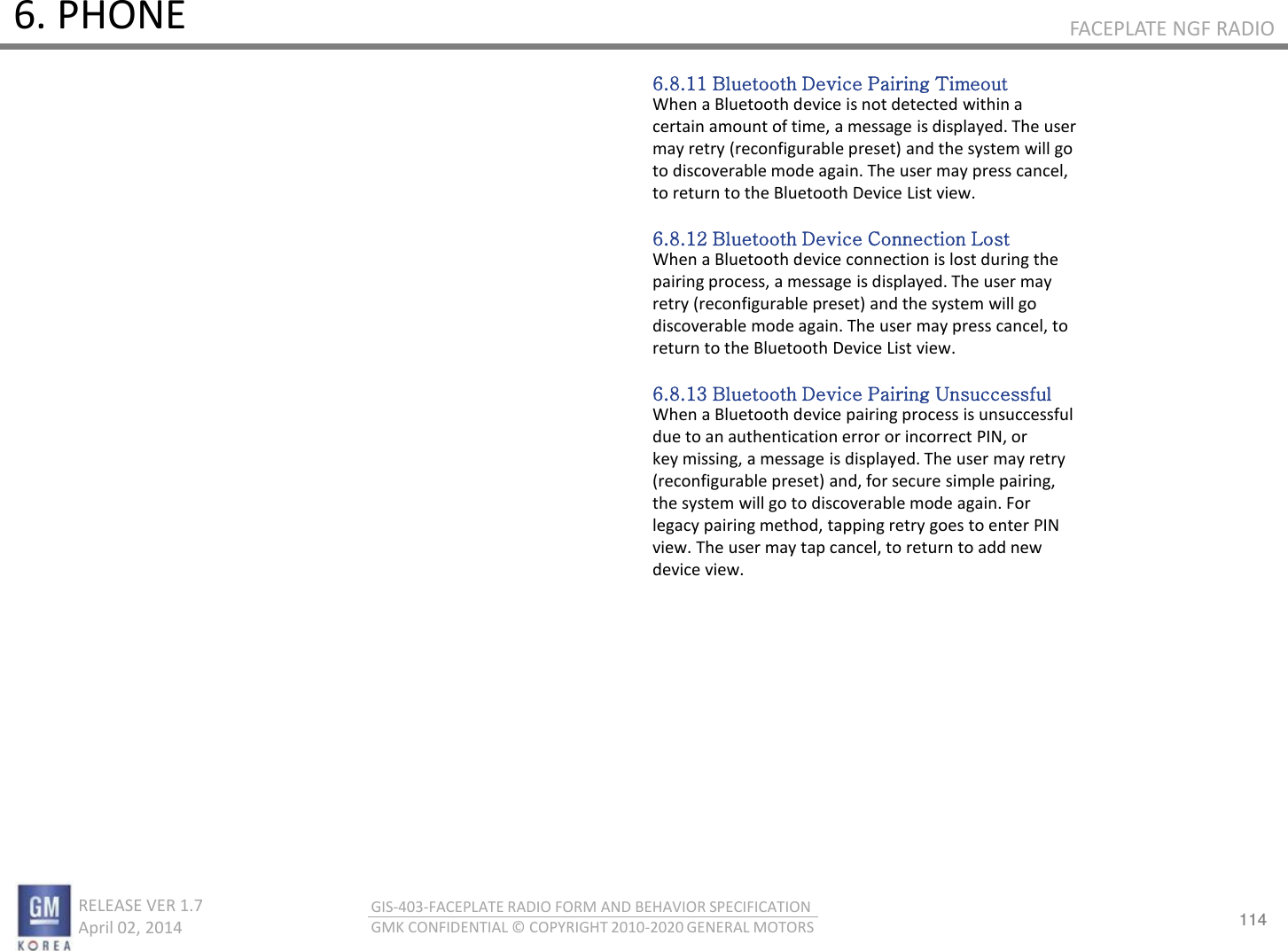 114 RELEASE VER 1.7                          April 02, 2014 GIS-403-FACEPLATE RADIO FORM AND BEHAVIOR SPECIFICATION GMK CONFIDENTIAL © COPYRIGHT 2010-2020 GENERAL MOTORS FACEPLATE NGF RADIO 6. PHONE 6.8.11 Bluetooth Device Pairing Timeout When a Bluetooth device is not detected within a certain amount of time, a message is displayed. The user may retry (reconfigurable preset) and the system will go to discoverable mode again. The user may press cancel, to return to the Bluetooth Device List view.  6.8.12 Bluetooth Device Connection Lost When a Bluetooth device connection is lost during the pairing process, a message is displayed. The user may retry (reconfigurable preset) and the system will go discoverable mode again. The user may press cancel, to return to the Bluetooth Device List view.  6.8.13 Bluetooth Device Pairing Unsuccessful When a Bluetooth device pairing process is unsuccessful due to an authentication error or incorrect PIN, or key missing, a message is displayed. The user may retry (reconfigurable preset) and, for secure simple pairing, the system will go to discoverable mode again. For legacy pairing method, tapping retry goes to enter PIN view. The user may tap cancel, to return to add new device view. 