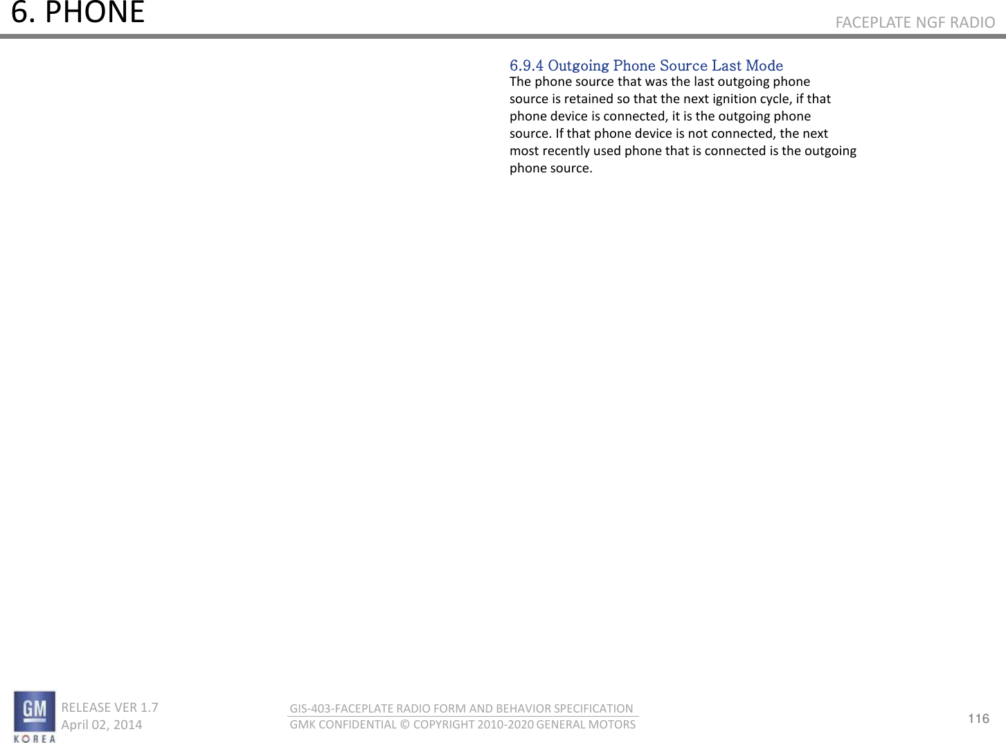 116 RELEASE VER 1.7                          April 02, 2014 GIS-403-FACEPLATE RADIO FORM AND BEHAVIOR SPECIFICATION GMK CONFIDENTIAL © COPYRIGHT 2010-2020 GENERAL MOTORS FACEPLATE NGF RADIO 6. PHONE 6.9.4 Outgoing Phone Source Last Mode The phone source that was the last outgoing phone source is retained so that the next ignition cycle, if that phone device is connected, it is the outgoing phone source. If that phone device is not connected, the next most recently used phone that is connected is the outgoing phone source. 