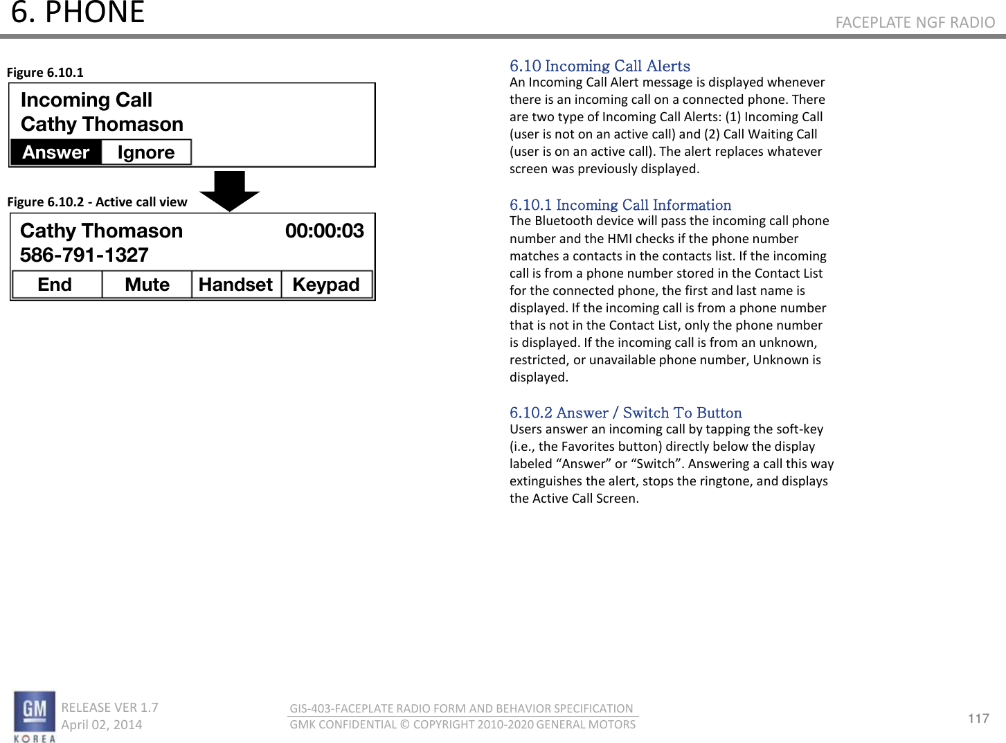 117 RELEASE VER 1.7                          April 02, 2014 GIS-403-FACEPLATE RADIO FORM AND BEHAVIOR SPECIFICATION GMK CONFIDENTIAL © COPYRIGHT 2010-2020 GENERAL MOTORS FACEPLATE NGF RADIO 6. PHONE 6.10 Incoming Call Alerts An Incoming Call Alert message is displayed whenever there is an incoming call on a connected phone. There are two type of Incoming Call Alerts: (1) Incoming Call (user is not on an active call) and (2) Call Waiting Call (user is on an active call). The alert replaces whatever screen was previously displayed.  6.10.1 Incoming Call Information The Bluetooth device will pass the incoming call phone number and the HMI checks if the phone number matches a contacts in the contacts list. If the incoming call is from a phone number stored in the Contact List for the connected phone, the first and last name is displayed. If the incoming call is from a phone number that is not in the Contact List, only the phone number is displayed. If the incoming call is from an unknown, restricted, or unavailable phone number, Unknown is displayed.  6.10.2 Answer / Switch To Button Users answer an incoming call by tapping the soft-key (i.e., the Favorites button) directly below the display laeled Ase o “ith. Aseig a all this a extinguishes the alert, stops the ringtone, and displays the Active Call Screen. Figure 6.10.1 Figure 6.10.2 - Active call view Incoming Call Cathy Thomason Answer Ignore Cathy Thomason 586-791-1327 End  Mute  Handset Keypad 00:00:03 