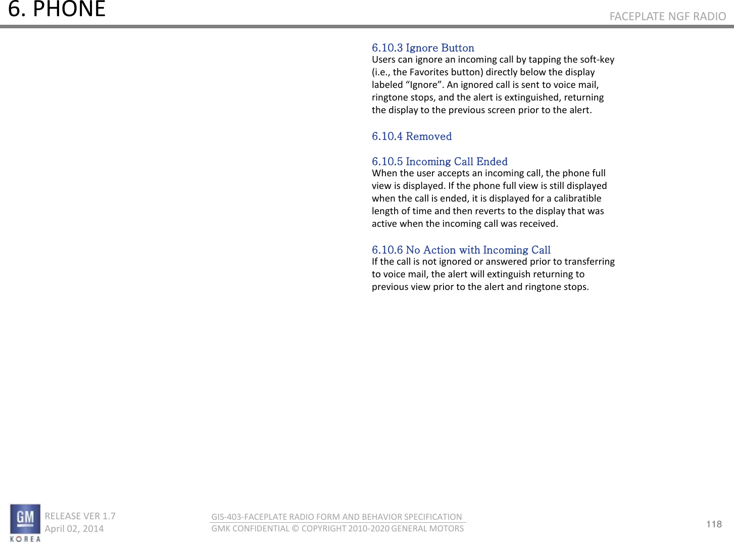 118 RELEASE VER 1.7                          April 02, 2014 GIS-403-FACEPLATE RADIO FORM AND BEHAVIOR SPECIFICATION GMK CONFIDENTIAL © COPYRIGHT 2010-2020 GENERAL MOTORS FACEPLATE NGF RADIO 6. PHONE 6.10.3 Ignore Button Users can ignore an incoming call by tapping the soft-key (i.e., the Favorites button) directly below the display laeled Igoe. A igoed all is set to oie ail, ringtone stops, and the alert is extinguished, returning the display to the previous screen prior to the alert.  6.10.4 Removed  6.10.5 Incoming Call Ended When the user accepts an incoming call, the phone full view is displayed. If the phone full view is still displayed when the call is ended, it is displayed for a calibratible length of time and then reverts to the display that was active when the incoming call was received.  6.10.6 No Action with Incoming Call If the call is not ignored or answered prior to transferring to voice mail, the alert will extinguish returning to previous view prior to the alert and ringtone stops. 