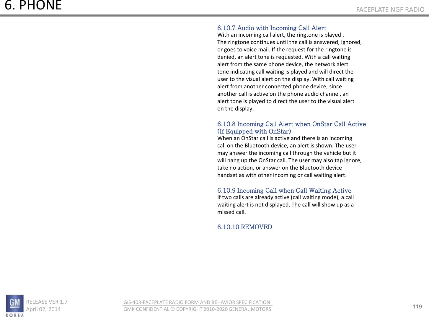 119 RELEASE VER 1.7                          April 02, 2014 GIS-403-FACEPLATE RADIO FORM AND BEHAVIOR SPECIFICATION GMK CONFIDENTIAL © COPYRIGHT 2010-2020 GENERAL MOTORS FACEPLATE NGF RADIO 6. PHONE 6.10.7 Audio with Incoming Call Alert With an incoming call alert, the ringtone is played . The ringtone continues until the call is answered, ignored, or goes to voice mail. If the request for the ringtone is denied, an alert tone is requested. With a call waiting alert from the same phone device, the network alert tone indicating call waiting is played and will direct the user to the visual alert on the display. With call waiting alert from another connected phone device, since another call is active on the phone audio channel, an alert tone is played to direct the user to the visual alert on the display.  6.10.8 Incoming Call Alert when OnStar Call Active (If Equipped with OnStar) When an OnStar call is active and there is an incoming call on the Bluetooth device, an alert is shown. The user may answer the incoming call through the vehicle but it will hang up the OnStar call. The user may also tap ignore, take no action, or answer on the Bluetooth device handset as with other incoming or call waiting alert.  6.10.9 Incoming Call when Call Waiting Active If two calls are already active (call waiting mode), a call waiting alert is not displayed. The call will show up as a missed call.  6.10.10 REMOVED 
