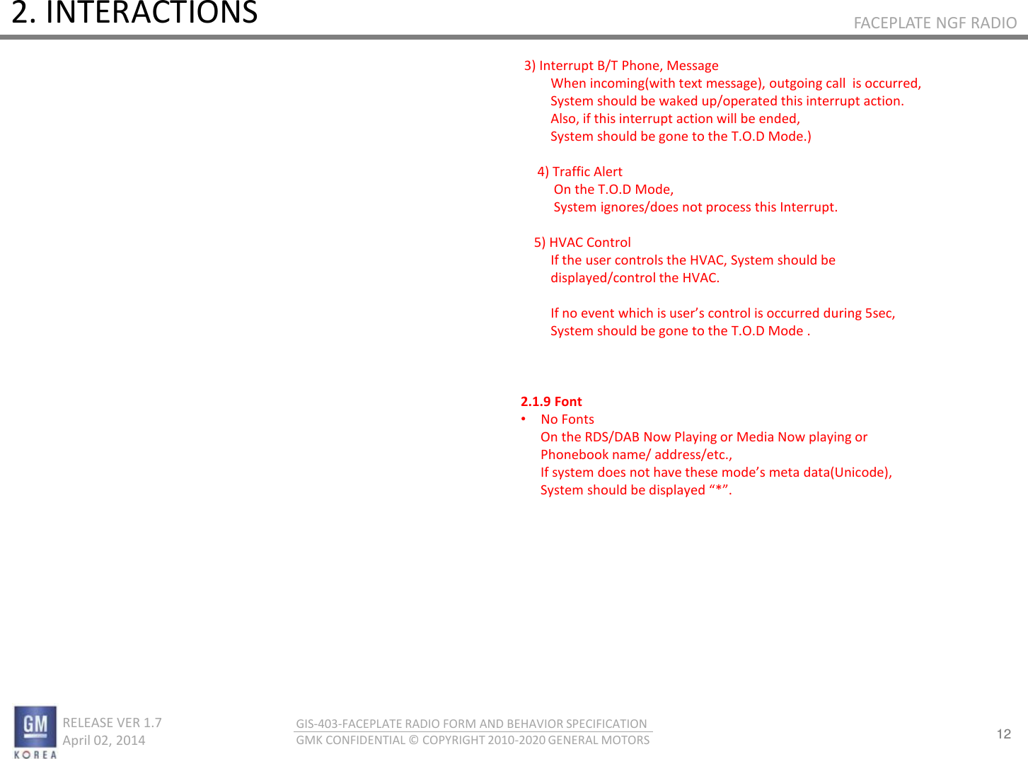 12 RELEASE VER 1.7                          April 02, 2014 GIS-403-FACEPLATE RADIO FORM AND BEHAVIOR SPECIFICATION GMK CONFIDENTIAL © COPYRIGHT 2010-2020 GENERAL MOTORS FACEPLATE NGF RADIO 2. INTERACTIONS  3) Interrupt B/T Phone, Message          When incoming(with text message), outgoing call  is occurred,          System should be waked up/operated this interrupt action.          Also, if this interrupt action will be ended,          System should be gone to the T.O.D Mode.)                4) Traffic Alert           On the T.O.D Mode,            System ignores/does not process this Interrupt.      5) HVAC Control          If the user controls the HVAC, System should be           displayed/control the HVAC.               If o eet hih is uses otol is oued duig se,          System should be gone to the T.O.D Mode .    2.1.9 Font •No Fonts       On the RDS/DAB Now Playing or Media Now playing or       Phonebook name/ address/etc.,       If sste does ot hae these odes eta dataUiode,        System should be displayed *. 