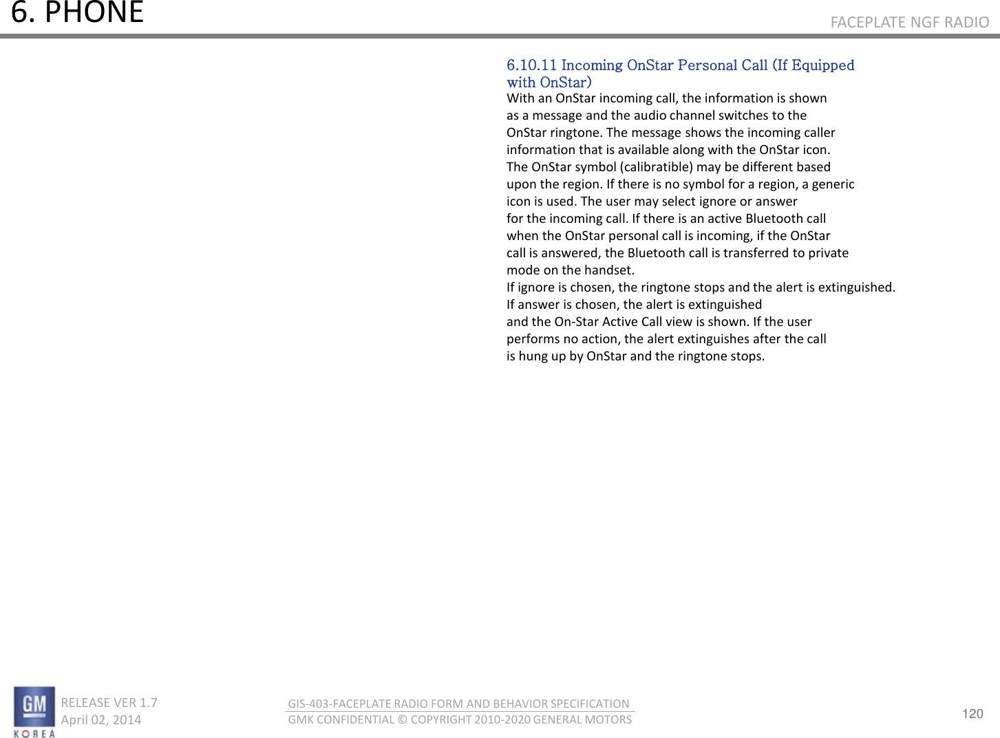 120 RELEASE VER 1.7                          April 02, 2014 GIS-403-FACEPLATE RADIO FORM AND BEHAVIOR SPECIFICATION GMK CONFIDENTIAL © COPYRIGHT 2010-2020 GENERAL MOTORS FACEPLATE NGF RADIO 6. PHONE 6.10.11 Incoming OnStar Personal Call (If Equipped with OnStar) With an OnStar incoming call, the information is shown as a message and the audio channel switches to the OnStar ringtone. The message shows the incoming caller information that is available along with the OnStar icon. The OnStar symbol (calibratible) may be different based upon the region. If there is no symbol for a region, a generic icon is used. The user may select ignore or answer for the incoming call. If there is an active Bluetooth call when the OnStar personal call is incoming, if the OnStar call is answered, the Bluetooth call is transferred to private mode on the handset. If ignore is chosen, the ringtone stops and the alert is extinguished. If answer is chosen, the alert is extinguished and the On-Star Active Call view is shown. If the user performs no action, the alert extinguishes after the call is hung up by OnStar and the ringtone stops. 