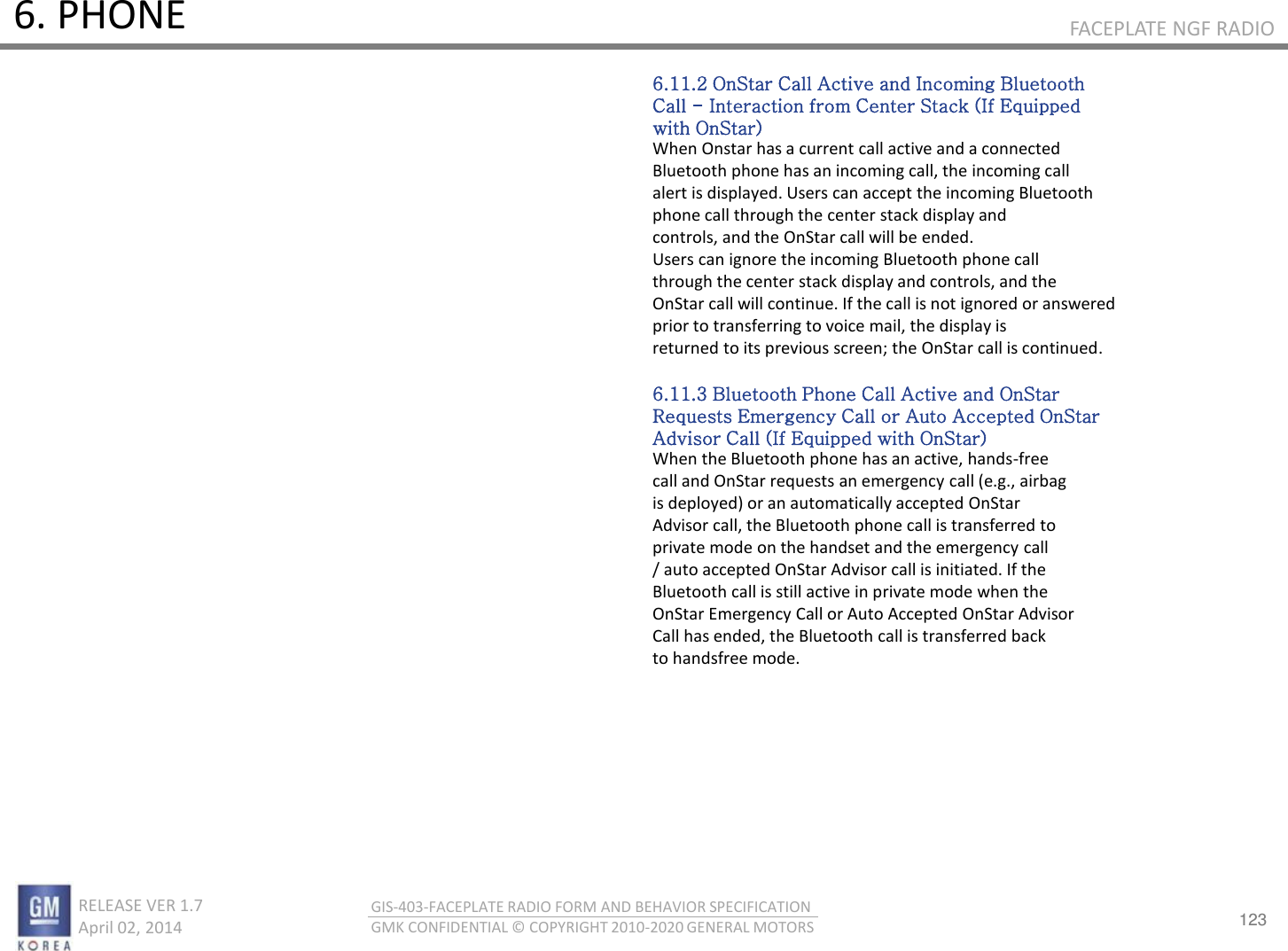 123 RELEASE VER 1.7                          April 02, 2014 GIS-403-FACEPLATE RADIO FORM AND BEHAVIOR SPECIFICATION GMK CONFIDENTIAL © COPYRIGHT 2010-2020 GENERAL MOTORS FACEPLATE NGF RADIO 6. PHONE 6.11.2 OnStar Call Active and Incoming Bluetooth Call - Interaction from Center Stack (If Equipped with OnStar) When Onstar has a current call active and a connected Bluetooth phone has an incoming call, the incoming call alert is displayed. Users can accept the incoming Bluetooth phone call through the center stack display and controls, and the OnStar call will be ended. Users can ignore the incoming Bluetooth phone call through the center stack display and controls, and the OnStar call will continue. If the call is not ignored or answered prior to transferring to voice mail, the display is returned to its previous screen; the OnStar call is continued.  6.11.3 Bluetooth Phone Call Active and OnStar Requests Emergency Call or Auto Accepted OnStar Advisor Call (If Equipped with OnStar) When the Bluetooth phone has an active, hands-free call and OnStar requests an emergency call (e.g., airbag is deployed) or an automatically accepted OnStar Advisor call, the Bluetooth phone call is transferred to private mode on the handset and the emergency call / auto accepted OnStar Advisor call is initiated. If the Bluetooth call is still active in private mode when the OnStar Emergency Call or Auto Accepted OnStar Advisor Call has ended, the Bluetooth call is transferred back to handsfree mode. 