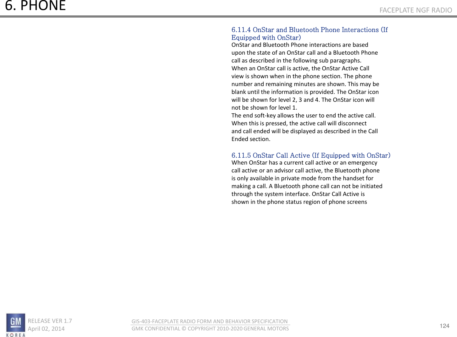 124 RELEASE VER 1.7                          April 02, 2014 GIS-403-FACEPLATE RADIO FORM AND BEHAVIOR SPECIFICATION GMK CONFIDENTIAL © COPYRIGHT 2010-2020 GENERAL MOTORS FACEPLATE NGF RADIO 6. PHONE 6.11.4 OnStar and Bluetooth Phone Interactions (If Equipped with OnStar) OnStar and Bluetooth Phone interactions are based upon the state of an OnStar call and a Bluetooth Phone call as described in the following sub paragraphs. When an OnStar call is active, the OnStar Active Call view is shown when in the phone section. The phone number and remaining minutes are shown. This may be blank until the information is provided. The OnStar icon will be shown for level 2, 3 and 4. The OnStar icon will not be shown for level 1. The end soft-key allows the user to end the active call. When this is pressed, the active call will disconnect and call ended will be displayed as described in the Call Ended section.  6.11.5 OnStar Call Active (If Equipped with OnStar) When OnStar has a current call active or an emergency call active or an advisor call active, the Bluetooth phone is only available in private mode from the handset for making a call. A Bluetooth phone call can not be initiated through the system interface. OnStar Call Active is shown in the phone status region of phone screens 