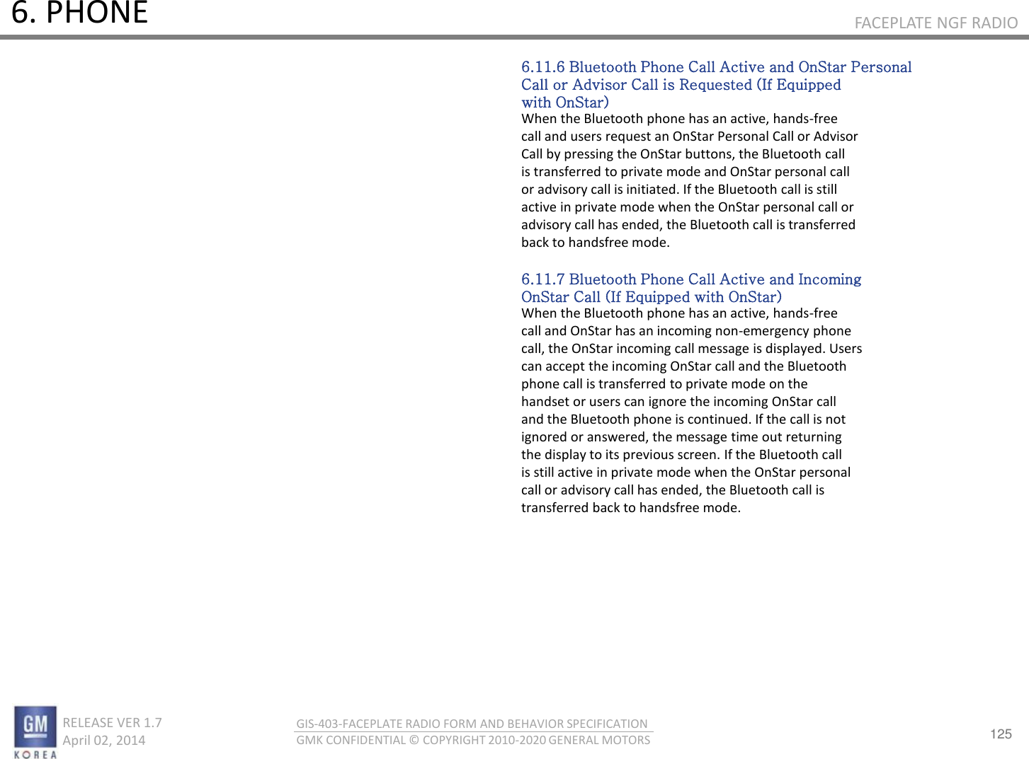 125 RELEASE VER 1.7                          April 02, 2014 GIS-403-FACEPLATE RADIO FORM AND BEHAVIOR SPECIFICATION GMK CONFIDENTIAL © COPYRIGHT 2010-2020 GENERAL MOTORS FACEPLATE NGF RADIO 6. PHONE 6.11.6 Bluetooth Phone Call Active and OnStar Personal Call or Advisor Call is Requested (If Equipped with OnStar) When the Bluetooth phone has an active, hands-free call and users request an OnStar Personal Call or Advisor Call by pressing the OnStar buttons, the Bluetooth call is transferred to private mode and OnStar personal call or advisory call is initiated. If the Bluetooth call is still active in private mode when the OnStar personal call or advisory call has ended, the Bluetooth call is transferred back to handsfree mode.  6.11.7 Bluetooth Phone Call Active and Incoming OnStar Call (If Equipped with OnStar) When the Bluetooth phone has an active, hands-free call and OnStar has an incoming non-emergency phone call, the OnStar incoming call message is displayed. Users can accept the incoming OnStar call and the Bluetooth phone call is transferred to private mode on the handset or users can ignore the incoming OnStar call and the Bluetooth phone is continued. If the call is not ignored or answered, the message time out returning the display to its previous screen. If the Bluetooth call is still active in private mode when the OnStar personal call or advisory call has ended, the Bluetooth call is transferred back to handsfree mode. 