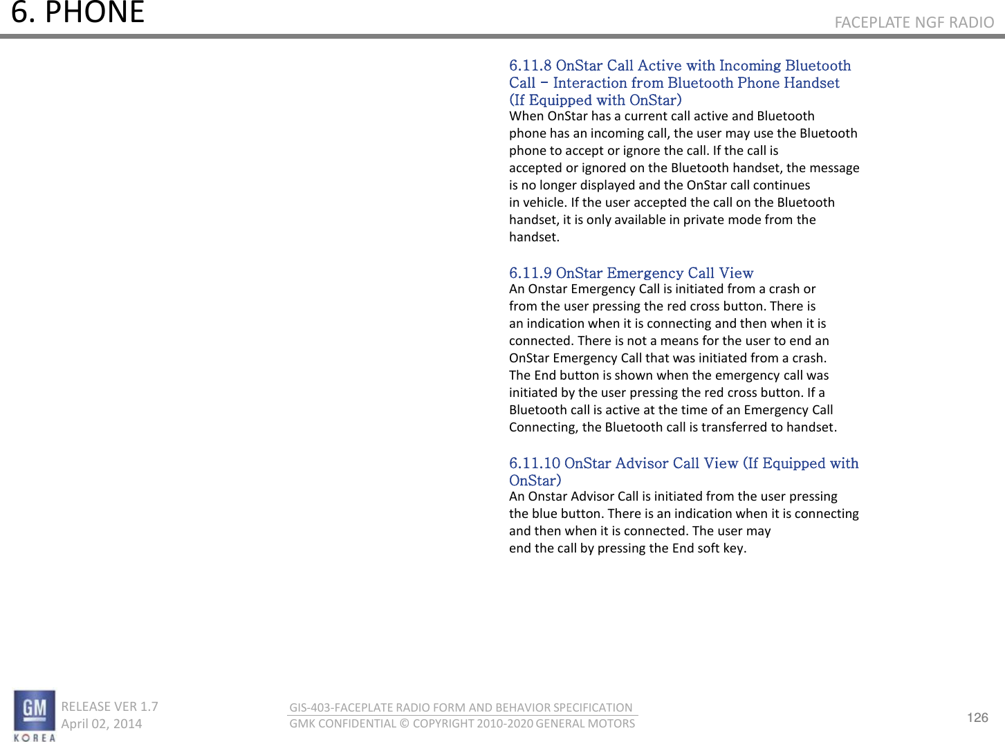 126 RELEASE VER 1.7                          April 02, 2014 GIS-403-FACEPLATE RADIO FORM AND BEHAVIOR SPECIFICATION GMK CONFIDENTIAL © COPYRIGHT 2010-2020 GENERAL MOTORS FACEPLATE NGF RADIO 6. PHONE 6.11.8 OnStar Call Active with Incoming Bluetooth Call - Interaction from Bluetooth Phone Handset (If Equipped with OnStar) When OnStar has a current call active and Bluetooth phone has an incoming call, the user may use the Bluetooth phone to accept or ignore the call. If the call is accepted or ignored on the Bluetooth handset, the message is no longer displayed and the OnStar call continues in vehicle. If the user accepted the call on the Bluetooth handset, it is only available in private mode from the handset.  6.11.9 OnStar Emergency Call View An Onstar Emergency Call is initiated from a crash or from the user pressing the red cross button. There is an indication when it is connecting and then when it is connected. There is not a means for the user to end an OnStar Emergency Call that was initiated from a crash. The End button is shown when the emergency call was initiated by the user pressing the red cross button. If a Bluetooth call is active at the time of an Emergency Call Connecting, the Bluetooth call is transferred to handset.  6.11.10 OnStar Advisor Call View (If Equipped with OnStar) An Onstar Advisor Call is initiated from the user pressing the blue button. There is an indication when it is connecting and then when it is connected. The user may end the call by pressing the End soft key. 