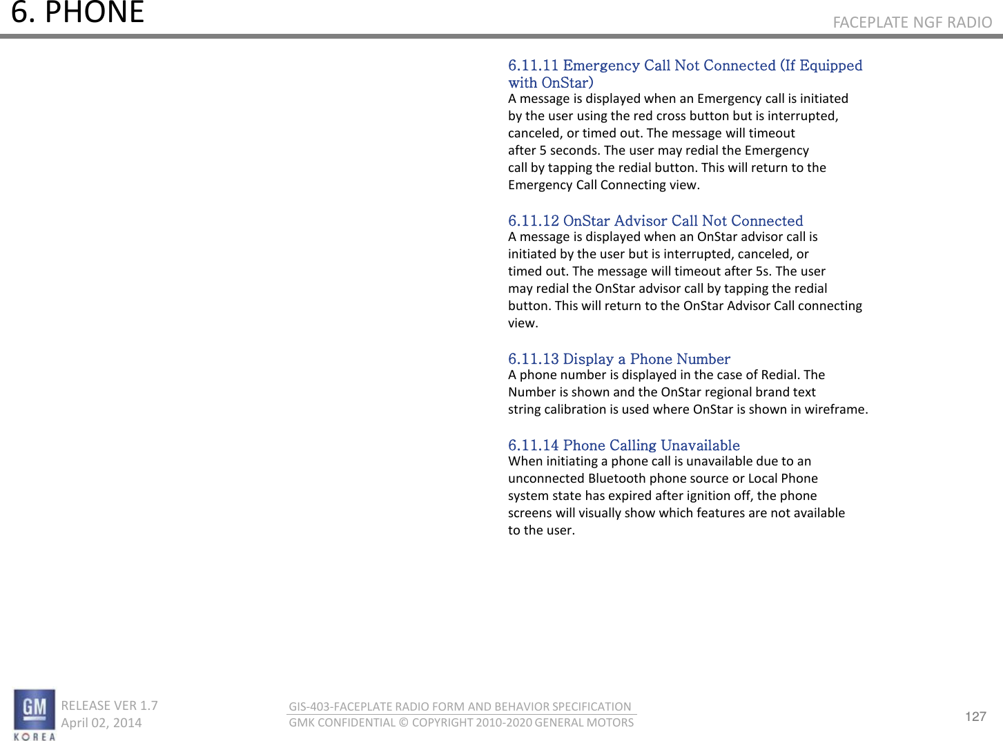 127 RELEASE VER 1.7                          April 02, 2014 GIS-403-FACEPLATE RADIO FORM AND BEHAVIOR SPECIFICATION GMK CONFIDENTIAL © COPYRIGHT 2010-2020 GENERAL MOTORS FACEPLATE NGF RADIO 6. PHONE 6.11.11 Emergency Call Not Connected (If Equipped with OnStar) A message is displayed when an Emergency call is initiated by the user using the red cross button but is interrupted, canceled, or timed out. The message will timeout after 5 seconds. The user may redial the Emergency call by tapping the redial button. This will return to the Emergency Call Connecting view.  6.11.12 OnStar Advisor Call Not Connected A message is displayed when an OnStar advisor call is initiated by the user but is interrupted, canceled, or timed out. The message will timeout after 5s. The user may redial the OnStar advisor call by tapping the redial button. This will return to the OnStar Advisor Call connecting view.  6.11.13 Display a Phone Number A phone number is displayed in the case of Redial. The Number is shown and the OnStar regional brand text string calibration is used where OnStar is shown in wireframe.  6.11.14 Phone Calling Unavailable When initiating a phone call is unavailable due to an unconnected Bluetooth phone source or Local Phone system state has expired after ignition off, the phone screens will visually show which features are not available to the user. 