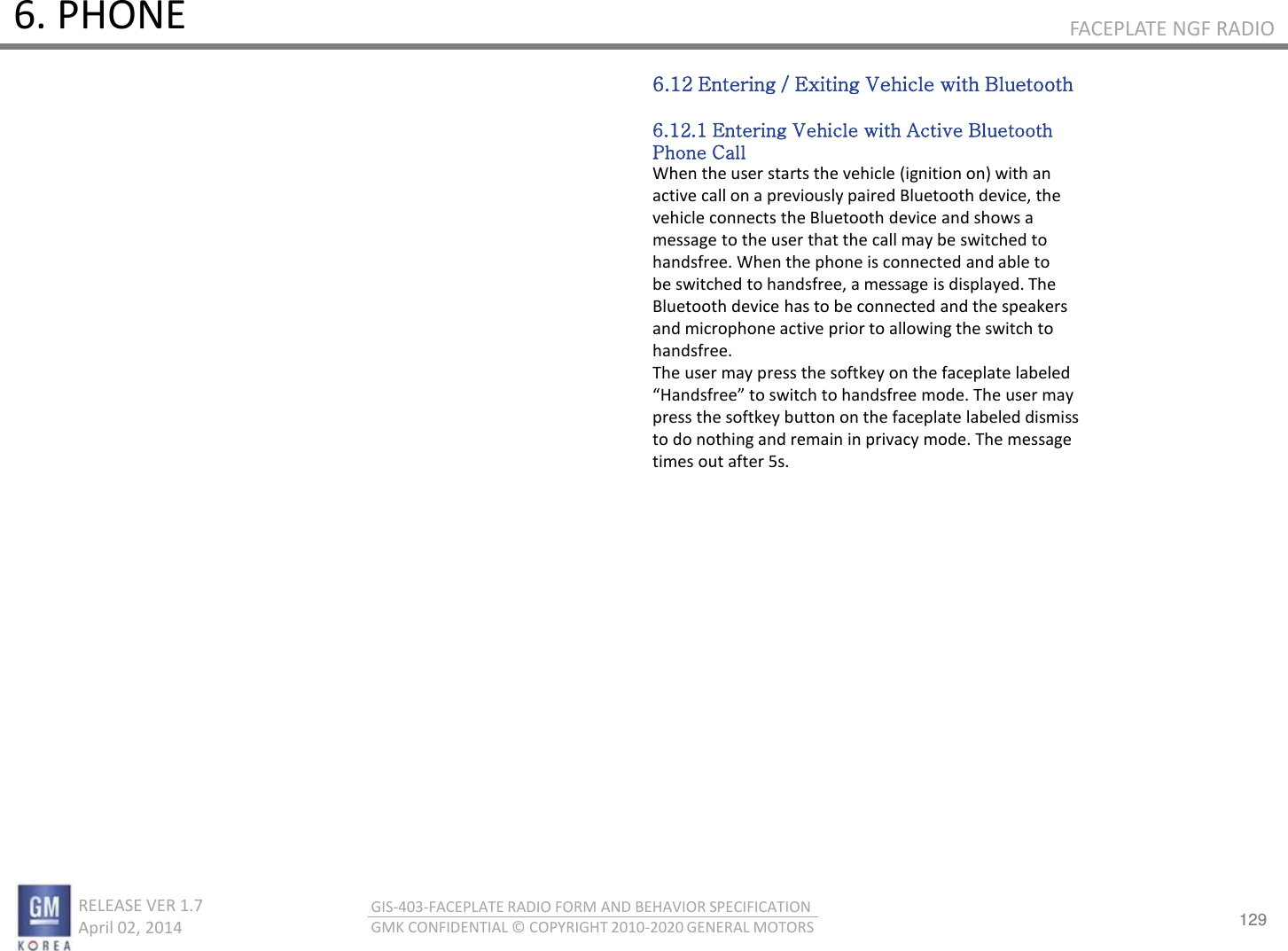 129 RELEASE VER 1.7                          April 02, 2014 GIS-403-FACEPLATE RADIO FORM AND BEHAVIOR SPECIFICATION GMK CONFIDENTIAL © COPYRIGHT 2010-2020 GENERAL MOTORS FACEPLATE NGF RADIO 6. PHONE 6.12 Entering / Exiting Vehicle with Bluetooth  6.12.1 Entering Vehicle with Active Bluetooth Phone Call When the user starts the vehicle (ignition on) with an active call on a previously paired Bluetooth device, the vehicle connects the Bluetooth device and shows a message to the user that the call may be switched to handsfree. When the phone is connected and able to be switched to handsfree, a message is displayed. The Bluetooth device has to be connected and the speakers and microphone active prior to allowing the switch to handsfree. The user may press the softkey on the faceplate labeled Hadsfee to sith to hadsfee ode. The use a press the softkey button on the faceplate labeled dismiss to do nothing and remain in privacy mode. The message times out after 5s. 