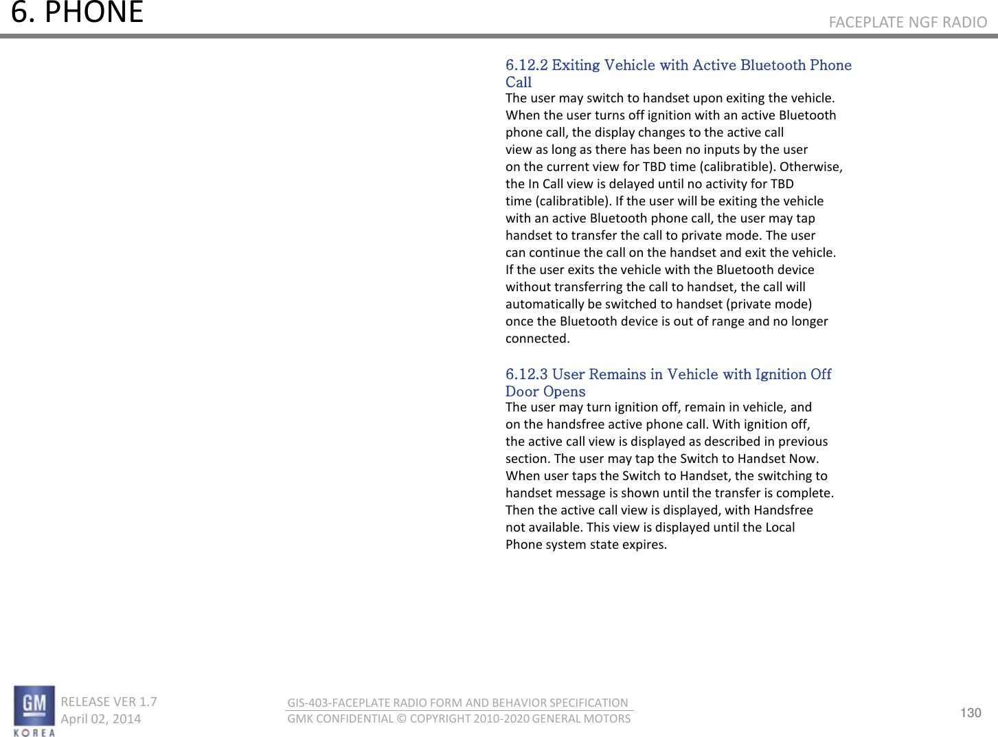 130 RELEASE VER 1.7                          April 02, 2014 GIS-403-FACEPLATE RADIO FORM AND BEHAVIOR SPECIFICATION GMK CONFIDENTIAL © COPYRIGHT 2010-2020 GENERAL MOTORS FACEPLATE NGF RADIO 6. PHONE 6.12.2 Exiting Vehicle with Active Bluetooth Phone Call The user may switch to handset upon exiting the vehicle. When the user turns off ignition with an active Bluetooth phone call, the display changes to the active call view as long as there has been no inputs by the user on the current view for TBD time (calibratible). Otherwise, the In Call view is delayed until no activity for TBD time (calibratible). If the user will be exiting the vehicle with an active Bluetooth phone call, the user may tap handset to transfer the call to private mode. The user can continue the call on the handset and exit the vehicle. If the user exits the vehicle with the Bluetooth device without transferring the call to handset, the call will automatically be switched to handset (private mode) once the Bluetooth device is out of range and no longer connected.  6.12.3 User Remains in Vehicle with Ignition Off Door Opens The user may turn ignition off, remain in vehicle, and on the handsfree active phone call. With ignition off, the active call view is displayed as described in previous section. The user may tap the Switch to Handset Now. When user taps the Switch to Handset, the switching to handset message is shown until the transfer is complete. Then the active call view is displayed, with Handsfree not available. This view is displayed until the Local Phone system state expires. 