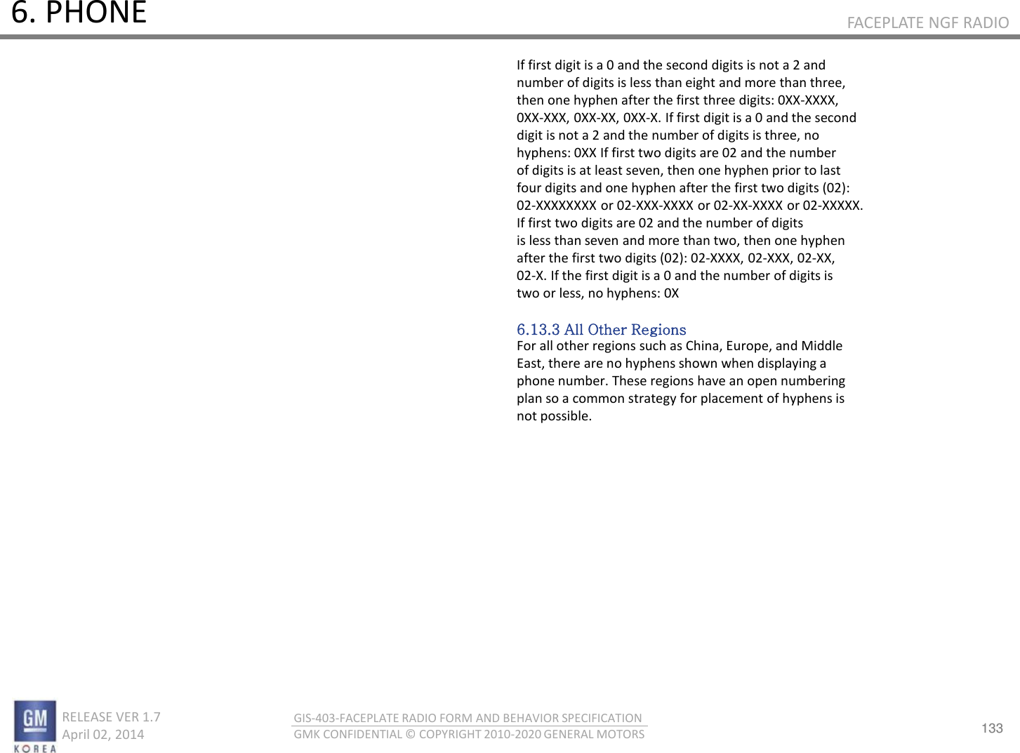 133 RELEASE VER 1.7                          April 02, 2014 GIS-403-FACEPLATE RADIO FORM AND BEHAVIOR SPECIFICATION GMK CONFIDENTIAL © COPYRIGHT 2010-2020 GENERAL MOTORS FACEPLATE NGF RADIO 6. PHONE If first digit is a 0 and the second digits is not a 2 and number of digits is less than eight and more than three, then one hyphen after the first three digits: 0XX-XXXX, 0XX-XXX, 0XX-XX, 0XX-X. If first digit is a 0 and the second digit is not a 2 and the number of digits is three, no hyphens: 0XX If first two digits are 02 and the number of digits is at least seven, then one hyphen prior to last four digits and one hyphen after the first two digits (02): 02-XXXXXXXX or 02-XXX-XXXX or 02-XX-XXXX or 02-XXXXX. If first two digits are 02 and the number of digits is less than seven and more than two, then one hyphen after the first two digits (02): 02-XXXX, 02-XXX, 02-XX, 02-X. If the first digit is a 0 and the number of digits is two or less, no hyphens: 0X  6.13.3 All Other Regions For all other regions such as China, Europe, and Middle East, there are no hyphens shown when displaying a phone number. These regions have an open numbering plan so a common strategy for placement of hyphens is not possible. 