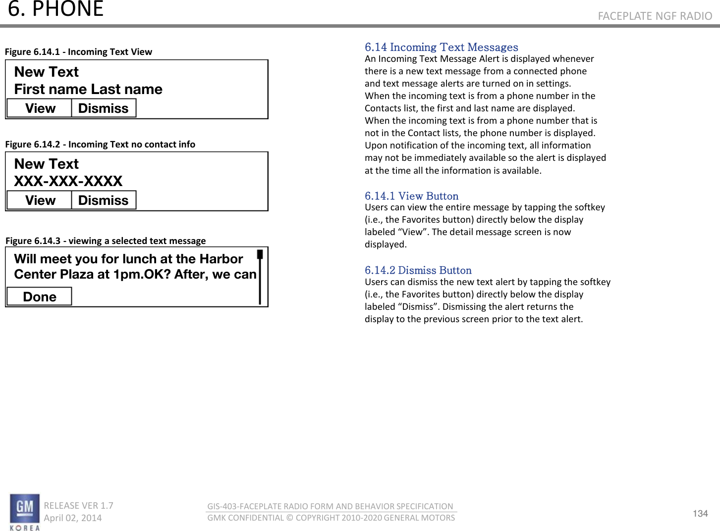 134 RELEASE VER 1.7                          April 02, 2014 GIS-403-FACEPLATE RADIO FORM AND BEHAVIOR SPECIFICATION GMK CONFIDENTIAL © COPYRIGHT 2010-2020 GENERAL MOTORS FACEPLATE NGF RADIO 6. PHONE 6.14 Incoming Text Messages An Incoming Text Message Alert is displayed whenever there is a new text message from a connected phone and text message alerts are turned on in settings. When the incoming text is from a phone number in the Contacts list, the first and last name are displayed. When the incoming text is from a phone number that is not in the Contact lists, the phone number is displayed. Upon notification of the incoming text, all information may not be immediately available so the alert is displayed at the time all the information is available.  6.14.1 View Button Users can view the entire message by tapping the softkey (i.e., the Favorites button) directly below the display laeled Vie. The detail essage see is o displayed.  6.14.2 Dismiss Button Users can dismiss the new text alert by tapping the softkey (i.e., the Favorites button) directly below the display laeled Disiss. Disissig the alet etus the display to the previous screen prior to the text alert. Figure 6.14.1 - Incoming Text View Figure 6.14.2 - Incoming Text no contact info Figure 6.14.3 - viewing a selected text message New Text First name Last name View  Dismiss New Text XXX-XXX-XXXX View  Dismiss Done Will meet you for lunch at the Harbor Center Plaza at 1pm.OK? After, we can 