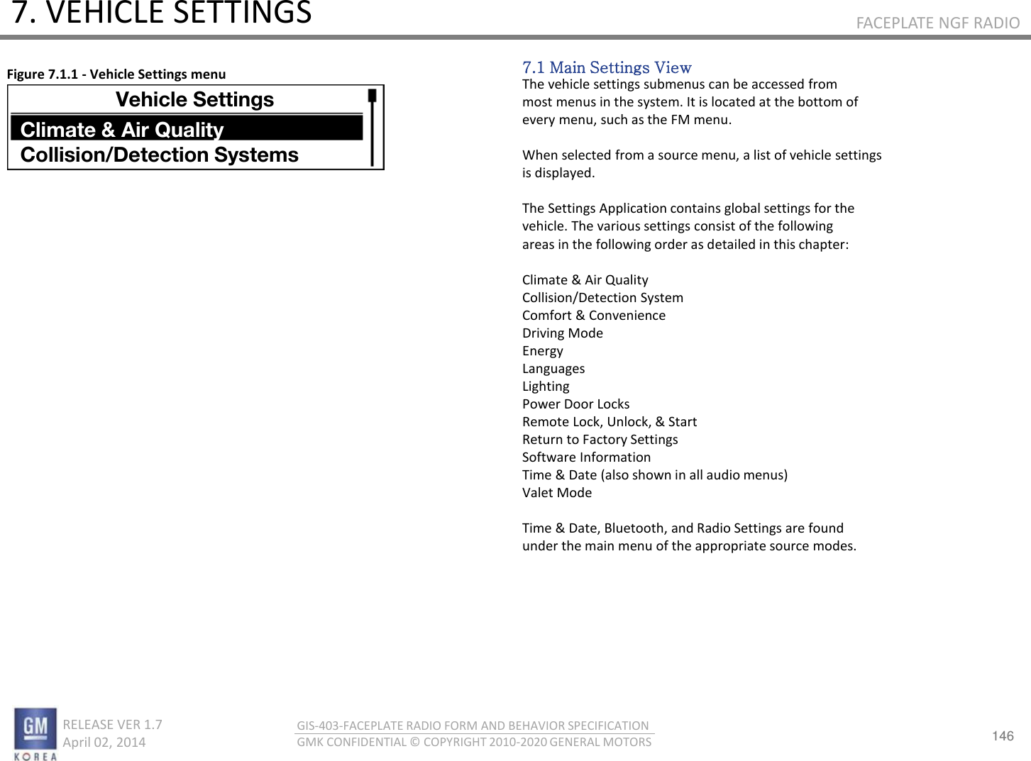 146 RELEASE VER 1.7                          April 02, 2014 GIS-403-FACEPLATE RADIO FORM AND BEHAVIOR SPECIFICATION GMK CONFIDENTIAL © COPYRIGHT 2010-2020 GENERAL MOTORS FACEPLATE NGF RADIO 7. VEHICLE SETTINGS 7.1 Main Settings View The vehicle settings submenus can be accessed from most menus in the system. It is located at the bottom of every menu, such as the FM menu.  When selected from a source menu, a list of vehicle settings is displayed.  The Settings Application contains global settings for the vehicle. The various settings consist of the following areas in the following order as detailed in this chapter:  Climate &amp; Air Quality Collision/Detection System Comfort &amp; Convenience Driving Mode Energy Languages Lighting Power Door Locks Remote Lock, Unlock, &amp; Start Return to Factory Settings Software Information Time &amp; Date (also shown in all audio menus) Valet Mode  Time &amp; Date, Bluetooth, and Radio Settings are found under the main menu of the appropriate source modes. Figure 7.1.1 - Vehicle Settings menu Vehicle Settings Climate &amp; Air Quality Collision/Detection Systems 