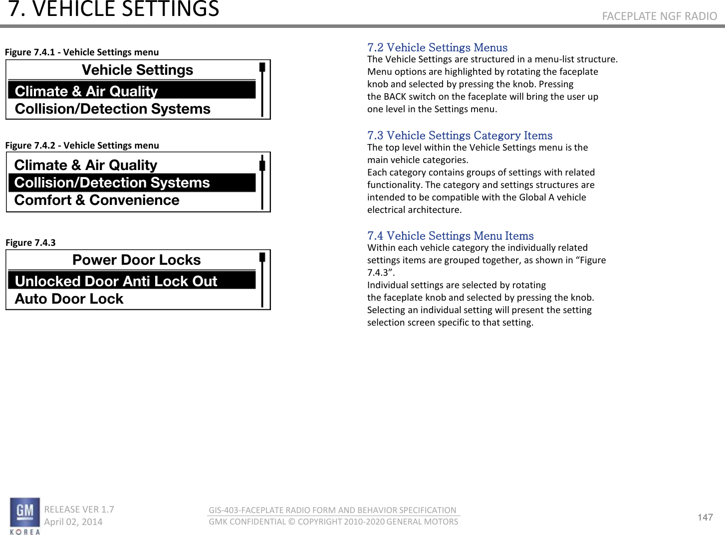 147 RELEASE VER 1.7                          April 02, 2014 GIS-403-FACEPLATE RADIO FORM AND BEHAVIOR SPECIFICATION GMK CONFIDENTIAL © COPYRIGHT 2010-2020 GENERAL MOTORS FACEPLATE NGF RADIO 7. VEHICLE SETTINGS 7.2 Vehicle Settings Menus The Vehicle Settings are structured in a menu-list structure. Menu options are highlighted by rotating the faceplate knob and selected by pressing the knob. Pressing the BACK switch on the faceplate will bring the user up one level in the Settings menu.  7.3 Vehicle Settings Category Items The top level within the Vehicle Settings menu is the main vehicle categories. Each category contains groups of settings with related functionality. The category and settings structures are intended to be compatible with the Global A vehicle electrical architecture.  7.4 Vehicle Settings Menu Items Within each vehicle category the individually related settigs ites ae gouped togethe, as sho i Figue ... Individual settings are selected by rotating the faceplate knob and selected by pressing the knob. Selecting an individual setting will present the setting selection screen specific to that setting. Figure 7.4.1 - Vehicle Settings menu Figure 7.4.2 - Vehicle Settings menu Figure 7.4.3 Vehicle Settings Climate &amp; Air Quality Collision/Detection Systems Climate &amp; Air Quality Collision/Detection Systems Comfort &amp; Convenience Power Door Locks Unlocked Door Anti Lock Out Auto Door Lock 
