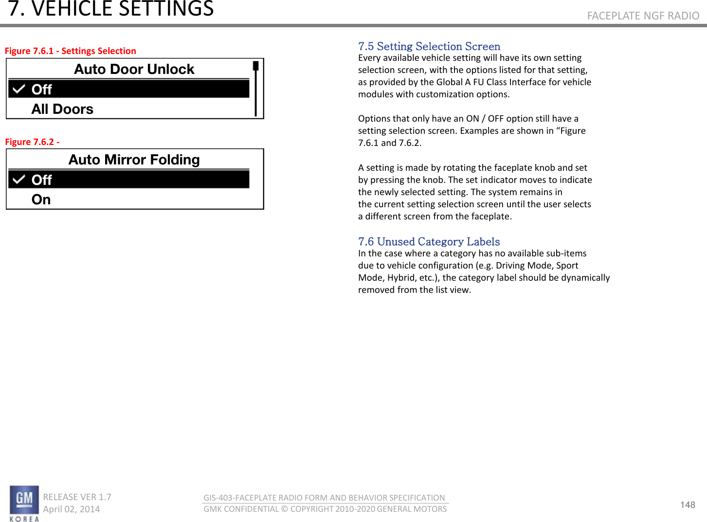 148 RELEASE VER 1.7                          April 02, 2014 GIS-403-FACEPLATE RADIO FORM AND BEHAVIOR SPECIFICATION GMK CONFIDENTIAL © COPYRIGHT 2010-2020 GENERAL MOTORS FACEPLATE NGF RADIO 7. VEHICLE SETTINGS 7.5 Setting Selection Screen Every available vehicle setting will have its own setting selection screen, with the options listed for that setting, as provided by the Global A FU Class Interface for vehicle modules with customization options.  Options that only have an ON / OFF option still have a settig seletio see. Eaples ae sho i Figue 7.6.1 and 7.6.2.  A setting is made by rotating the faceplate knob and set by pressing the knob. The set indicator moves to indicate the newly selected setting. The system remains in the current setting selection screen until the user selects a different screen from the faceplate.  7.6 Unused Category Labels In the case where a category has no available sub-items due to vehicle configuration (e.g. Driving Mode, Sport Mode, Hybrid, etc.), the category label should be dynamically removed from the list view. Figure 7.6.1 - Settings Selection Figure 7.6.2 - Auto Door Unlock Off All Doors Auto Mirror Folding Off On 