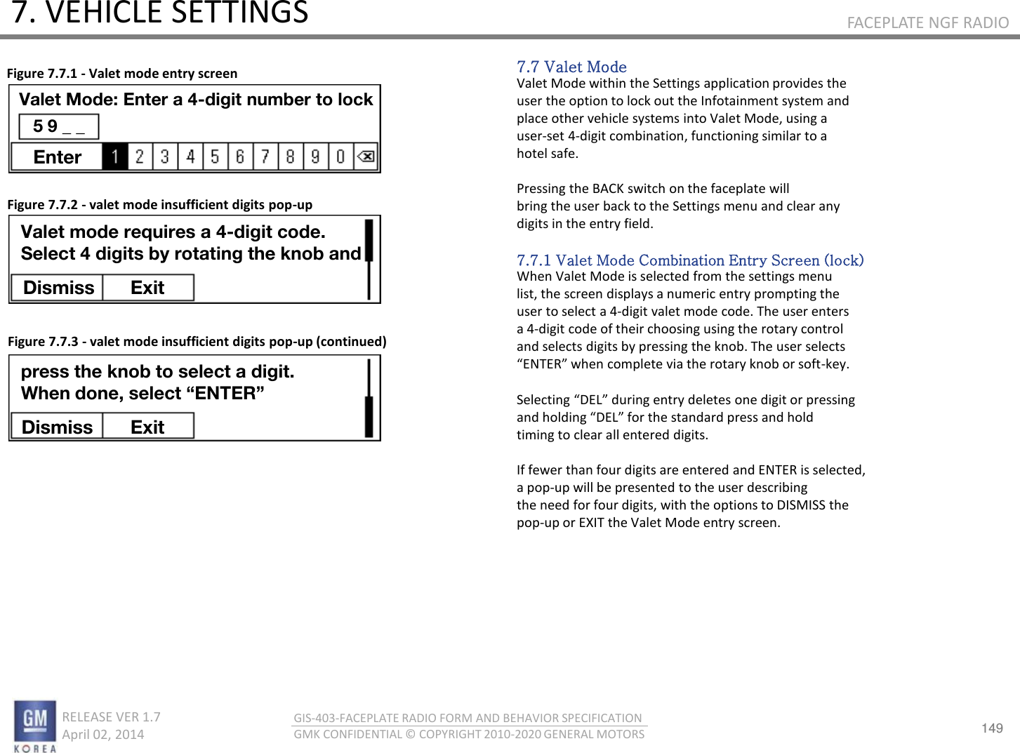 149 RELEASE VER 1.7                          April 02, 2014 GIS-403-FACEPLATE RADIO FORM AND BEHAVIOR SPECIFICATION GMK CONFIDENTIAL © COPYRIGHT 2010-2020 GENERAL MOTORS FACEPLATE NGF RADIO 7. VEHICLE SETTINGS 7.7 Valet Mode Valet Mode within the Settings application provides the user the option to lock out the Infotainment system and place other vehicle systems into Valet Mode, using a user-set 4-digit combination, functioning similar to a hotel safe.  Pressing the BACK switch on the faceplate will bring the user back to the Settings menu and clear any digits in the entry field.  7.7.1 Valet Mode Combination Entry Screen (lock) When Valet Mode is selected from the settings menu list, the screen displays a numeric entry prompting the user to select a 4-digit valet mode code. The user enters a 4-digit code of their choosing using the rotary control and selects digits by pressing the knob. The user selects ENTE‘ he oplete ia the ota ko o soft-key.  Selecting DEL duig et deletes oe digit o pessig ad holdig DEL fo the stadad pess ad hold timing to clear all entered digits.  If fewer than four digits are entered and ENTER is selected, a pop-up will be presented to the user describing the need for four digits, with the options to DISMISS the pop-up or EXIT the Valet Mode entry screen. Figure 7.7.1 - Valet mode entry screen Figure 7.7.2 - valet mode insufficient digits pop-up Figure 7.7.3 - valet mode insufficient digits pop-up (continued) Valet Mode: Enter a 4-digit number to lock 5 9 _ _ Enter Valet mode requires a 4-digit code. Select 4 digits by rotating the knob and Dismiss  Exit press the knob to select a digit. When done, select “ENTER” Dismiss  Exit 