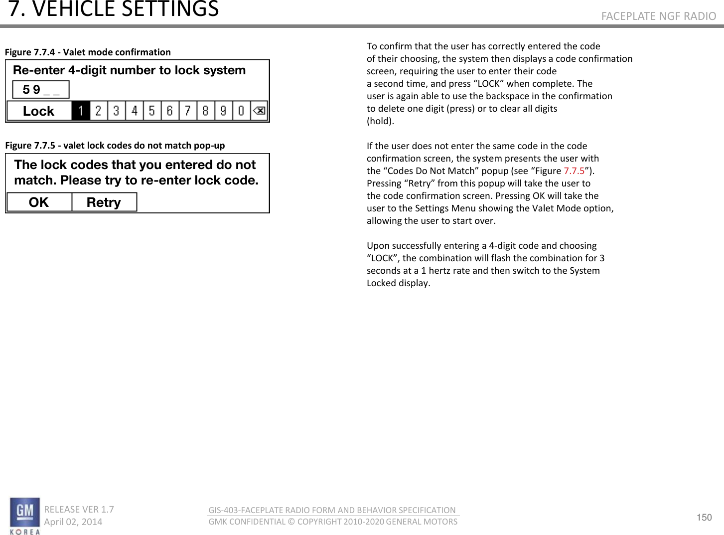 150 RELEASE VER 1.7                          April 02, 2014 GIS-403-FACEPLATE RADIO FORM AND BEHAVIOR SPECIFICATION GMK CONFIDENTIAL © COPYRIGHT 2010-2020 GENERAL MOTORS FACEPLATE NGF RADIO 7. VEHICLE SETTINGS To confirm that the user has correctly entered the code of their choosing, the system then displays a code confirmation screen, requiring the user to enter their code a seod tie, ad pess LOCK he oplete. The user is again able to use the backspace in the confirmation to delete one digit (press) or to clear all digits (hold).  If the user does not enter the same code in the code confirmation screen, the system presents the user with the Codes Do Not Math popup see Figue 7.7.5. Pessig ‘et fo this popup ill take the use to the code confirmation screen. Pressing OK will take the user to the Settings Menu showing the Valet Mode option, allowing the user to start over.  Upon successfully entering a 4-digit code and choosing LOCK, the oiatio ill flash the oiatio fo  seconds at a 1 hertz rate and then switch to the System Locked display. Figure 7.7.4 - Valet mode confirmation Figure 7.7.5 - valet lock codes do not match pop-up Re-enter 4-digit number to lock system 5 9 _ _ Lock The lock codes that you entered do not match. Please try to re-enter lock code. OK Retry 