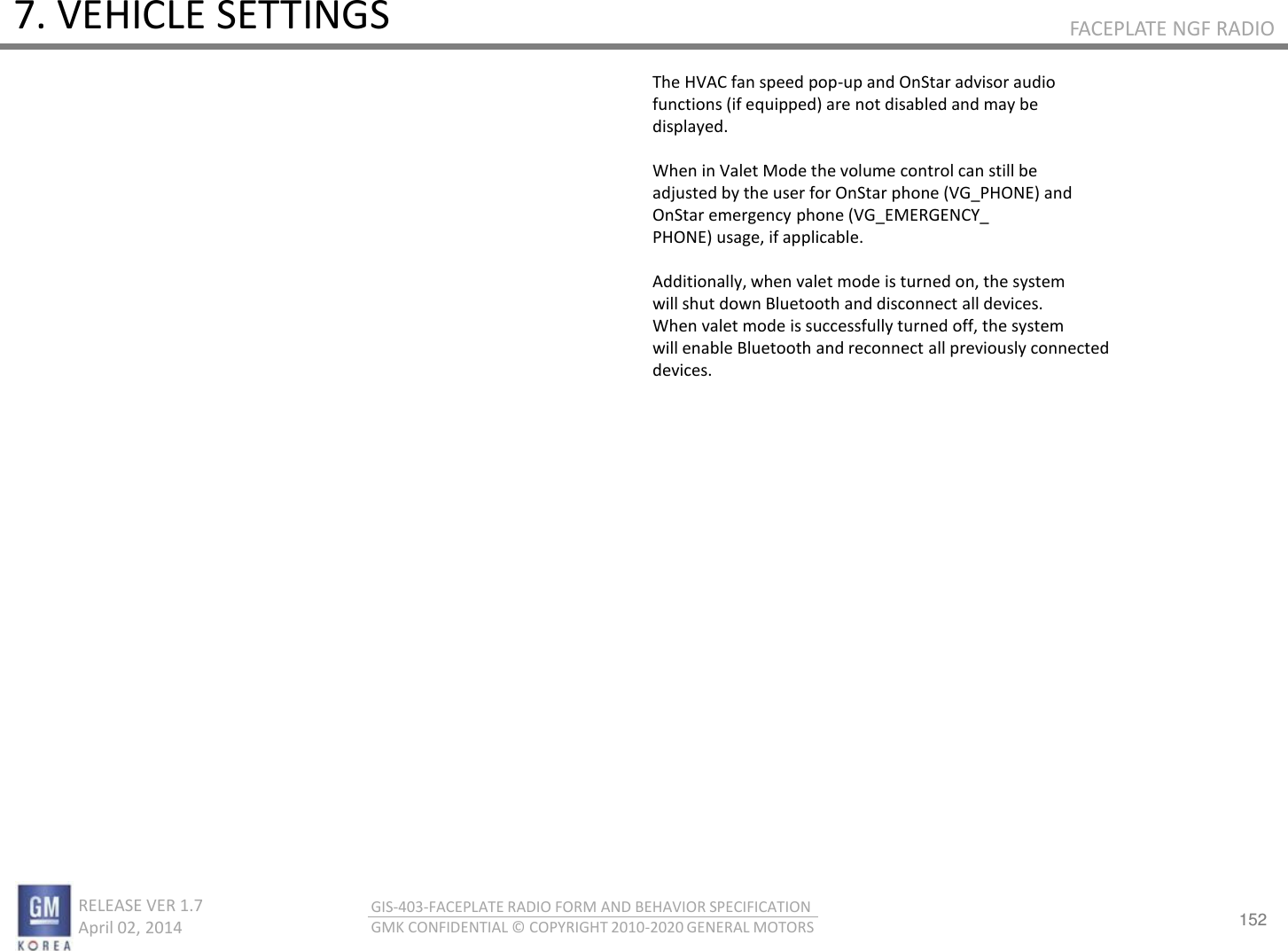 152 RELEASE VER 1.7                          April 02, 2014 GIS-403-FACEPLATE RADIO FORM AND BEHAVIOR SPECIFICATION GMK CONFIDENTIAL © COPYRIGHT 2010-2020 GENERAL MOTORS FACEPLATE NGF RADIO 7. VEHICLE SETTINGS The HVAC fan speed pop-up and OnStar advisor audio functions (if equipped) are not disabled and may be displayed.  When in Valet Mode the volume control can still be adjusted by the user for OnStar phone (VG_PHONE) and OnStar emergency phone (VG_EMERGENCY_ PHONE) usage, if applicable.  Additionally, when valet mode is turned on, the system will shut down Bluetooth and disconnect all devices. When valet mode is successfully turned off, the system will enable Bluetooth and reconnect all previously connected devices. 