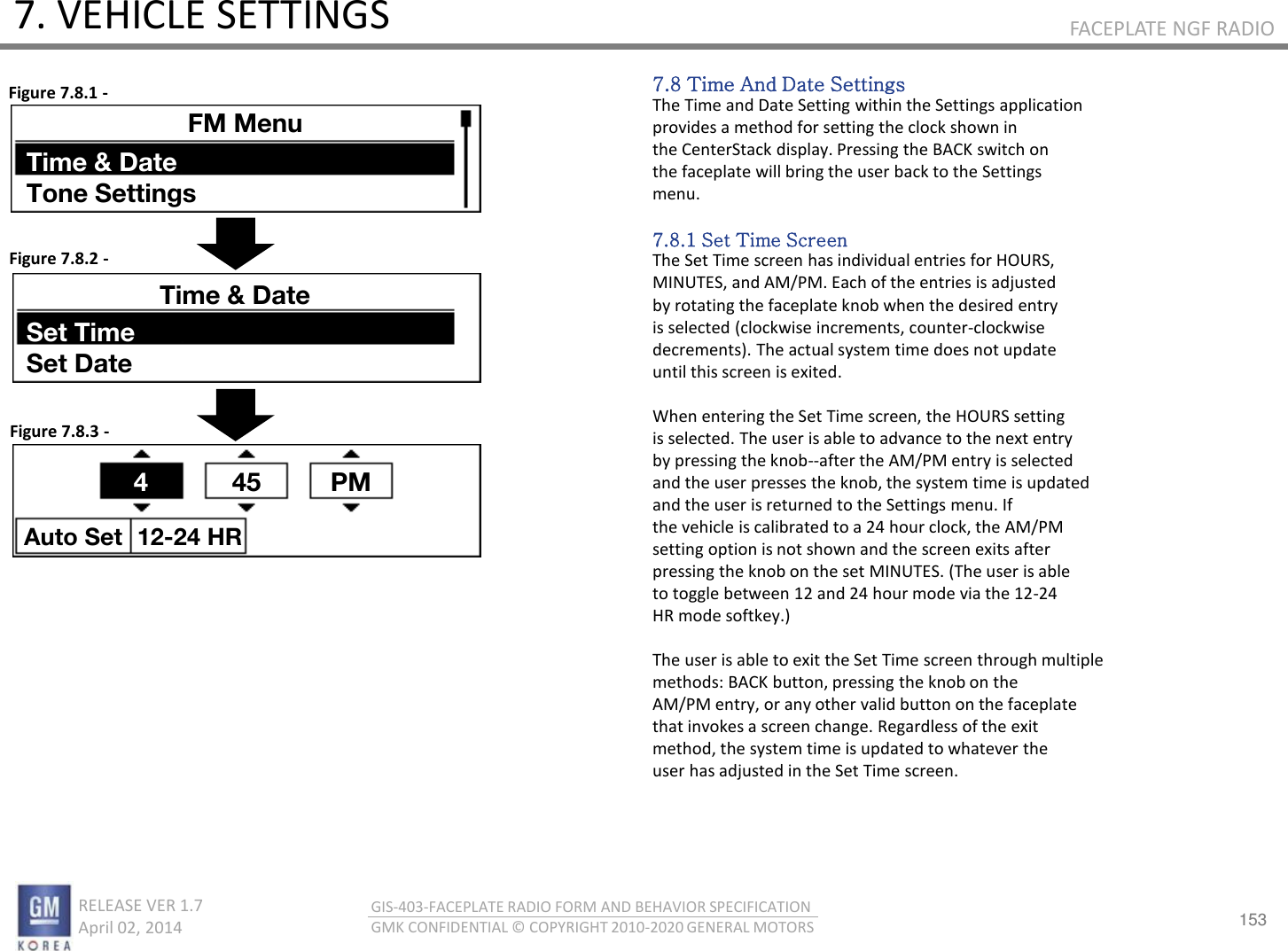 153 RELEASE VER 1.7                          April 02, 2014 GIS-403-FACEPLATE RADIO FORM AND BEHAVIOR SPECIFICATION GMK CONFIDENTIAL © COPYRIGHT 2010-2020 GENERAL MOTORS FACEPLATE NGF RADIO 7. VEHICLE SETTINGS 7.8 Time And Date Settings The Time and Date Setting within the Settings application provides a method for setting the clock shown in the CenterStack display. Pressing the BACK switch on the faceplate will bring the user back to the Settings menu.  7.8.1 Set Time Screen The Set Time screen has individual entries for HOURS, MINUTES, and AM/PM. Each of the entries is adjusted by rotating the faceplate knob when the desired entry is selected (clockwise increments, counter-clockwise decrements). The actual system time does not update until this screen is exited.  When entering the Set Time screen, the HOURS setting is selected. The user is able to advance to the next entry by pressing the knob--after the AM/PM entry is selected and the user presses the knob, the system time is updated and the user is returned to the Settings menu. If the vehicle is calibrated to a 24 hour clock, the AM/PM setting option is not shown and the screen exits after pressing the knob on the set MINUTES. (The user is able to toggle between 12 and 24 hour mode via the 12-24 HR mode softkey.)  The user is able to exit the Set Time screen through multiple methods: BACK button, pressing the knob on the AM/PM entry, or any other valid button on the faceplate that invokes a screen change. Regardless of the exit method, the system time is updated to whatever the user has adjusted in the Set Time screen. Figure 7.8.1 - Figure 7.8.2 - Figure 7.8.3 - FM Menu Time &amp; Date Tone Settings Time &amp; Date Set Time Set Date 4  45 PM Auto Set  12-24 HR 