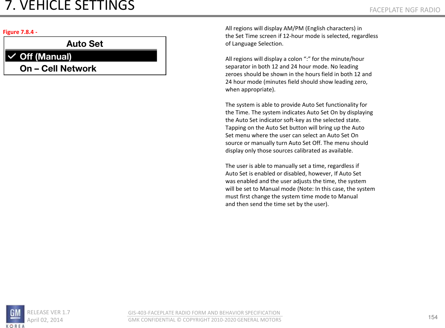154 RELEASE VER 1.7                          April 02, 2014 GIS-403-FACEPLATE RADIO FORM AND BEHAVIOR SPECIFICATION GMK CONFIDENTIAL © COPYRIGHT 2010-2020 GENERAL MOTORS FACEPLATE NGF RADIO 7. VEHICLE SETTINGS All regions will display AM/PM (English characters) in the Set Time screen if 12-hour mode is selected, regardless of Language Selection.  All egios ill displa a olo : fo the iute/hou separator in both 12 and 24 hour mode. No leading zeroes should be shown in the hours field in both 12 and 24 hour mode (minutes field should show leading zero, when appropriate).  The system is able to provide Auto Set functionality for the Time. The system indicates Auto Set On by displaying the Auto Set indicator soft-key as the selected state. Tapping on the Auto Set button will bring up the Auto Set menu where the user can select an Auto Set On source or manually turn Auto Set Off. The menu should display only those sources calibrated as available.  The user is able to manually set a time, regardless if Auto Set is enabled or disabled, however, If Auto Set was enabled and the user adjusts the time, the system will be set to Manual mode (Note: In this case, the system must first change the system time mode to Manual and then send the time set by the user). Figure 7.8.4 - Auto Set Off (Manual) On – Cell Network 