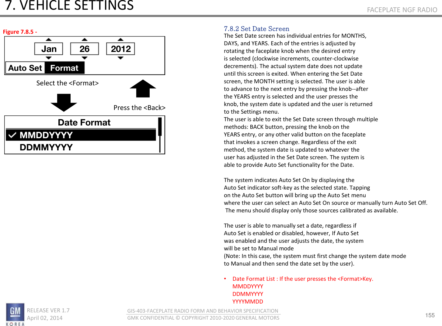 155 RELEASE VER 1.7                          April 02, 2014 GIS-403-FACEPLATE RADIO FORM AND BEHAVIOR SPECIFICATION GMK CONFIDENTIAL © COPYRIGHT 2010-2020 GENERAL MOTORS FACEPLATE NGF RADIO 7. VEHICLE SETTINGS 7.8.2 Set Date Screen The Set Date screen has individual entries for MONTHS, DAYS, and YEARS. Each of the entries is adjusted by rotating the faceplate knob when the desired entry is selected (clockwise increments, counter-clockwise decrements). The actual system date does not update until this screen is exited. When entering the Set Date screen, the MONTH setting is selected. The user is able to advance to the next entry by pressing the knob--after the YEARS entry is selected and the user presses the knob, the system date is updated and the user is returned to the Settings menu. The user is able to exit the Set Date screen through multiple methods: BACK button, pressing the knob on the YEARS entry, or any other valid button on the faceplate that invokes a screen change. Regardless of the exit method, the system date is updated to whatever the user has adjusted in the Set Date screen. The system is able to provide Auto Set functionality for the Date.  The system indicates Auto Set On by displaying the Auto Set indicator soft-key as the selected state. Tapping on the Auto Set button will bring up the Auto Set menu  where the user can select an Auto Set On source or manually turn Auto Set Off.  The menu should display only those sources calibrated as available.  The user is able to manually set a date, regardless if Auto Set is enabled or disabled, however, If Auto Set was enabled and the user adjusts the date, the system will be set to Manual mode  (Note: In this case, the system must first change the system date mode  to Manual and then send the date set by the user).  •Date Format List : If the user presses the &lt;Format&gt;Key.       MMDDYYYY       DDMMYYYY       YYYYMMDD Figure 7.8.5 - Jan  26 2012 Auto Set  Format Date Format MMDDYYYY DDMMYYYY Select the &lt;Format&gt; Press the &lt;Back&gt; 