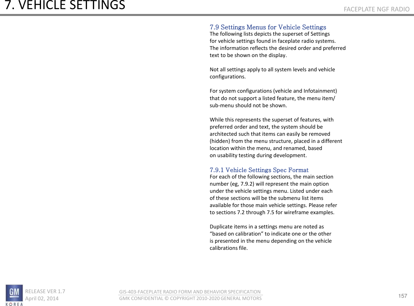 157 RELEASE VER 1.7                          April 02, 2014 GIS-403-FACEPLATE RADIO FORM AND BEHAVIOR SPECIFICATION GMK CONFIDENTIAL © COPYRIGHT 2010-2020 GENERAL MOTORS FACEPLATE NGF RADIO 7. VEHICLE SETTINGS 7.9 Settings Menus for Vehicle Settings The following lists depicts the superset of Settings for vehicle settings found in faceplate radio systems. The information reflects the desired order and preferred text to be shown on the display.  Not all settings apply to all system levels and vehicle configurations.  For system configurations (vehicle and Infotainment) that do not support a listed feature, the menu item/ sub-menu should not be shown.  While this represents the superset of features, with preferred order and text, the system should be architected such that items can easily be removed (hidden) from the menu structure, placed in a different location within the menu, and renamed, based on usability testing during development.  7.9.1 Vehicle Settings Spec Format For each of the following sections, the main section number (eg, 7.9.2) will represent the main option under the vehicle settings menu. Listed under each of these sections will be the submenu list items available for those main vehicle settings. Please refer to sections 7.2 through 7.5 for wireframe examples.  Duplicate items in a settings menu are noted as ased o aliatio to idiate oe o the othe is presented in the menu depending on the vehicle calibrations file. 