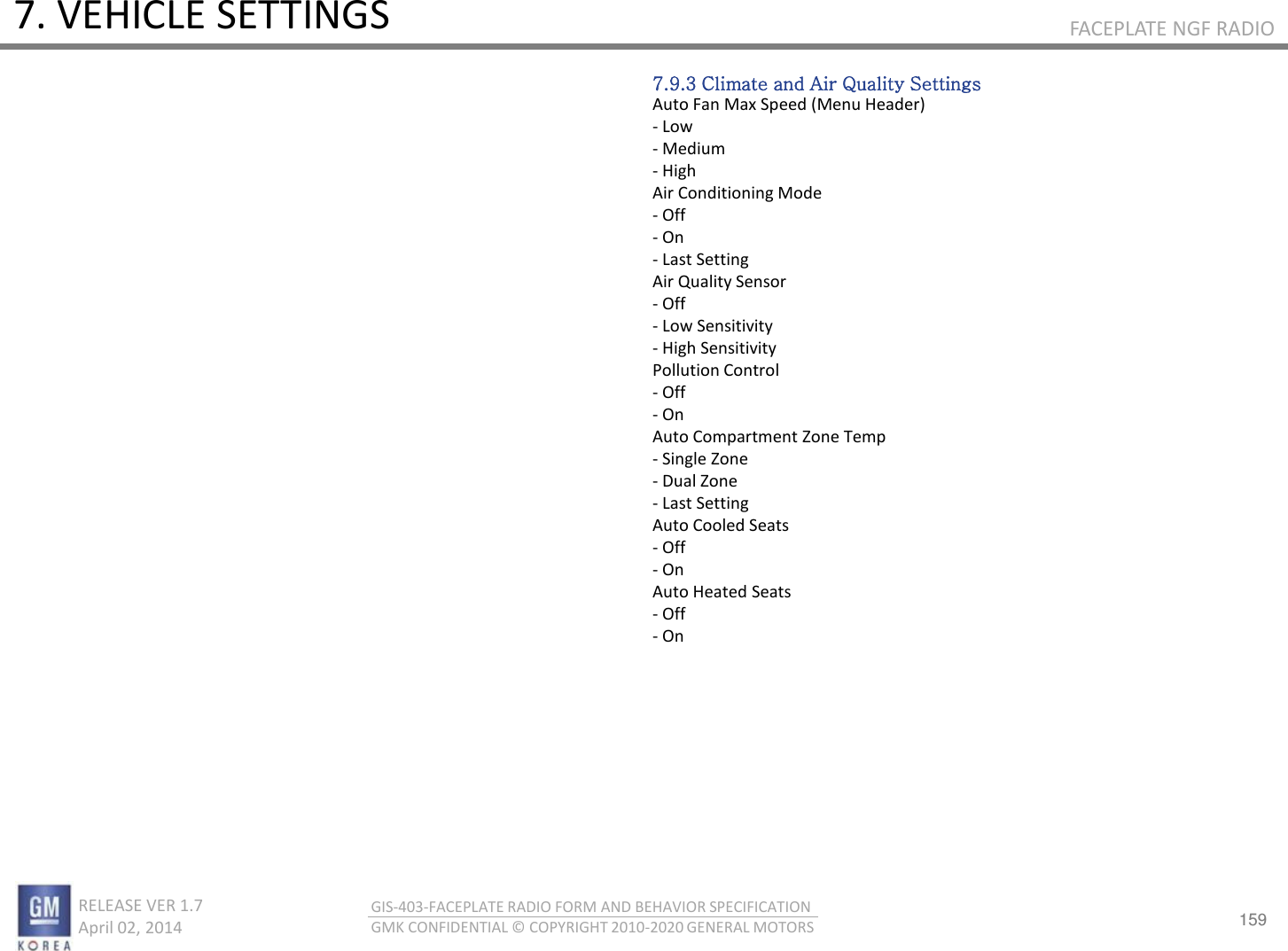159 RELEASE VER 1.7                          April 02, 2014 GIS-403-FACEPLATE RADIO FORM AND BEHAVIOR SPECIFICATION GMK CONFIDENTIAL © COPYRIGHT 2010-2020 GENERAL MOTORS FACEPLATE NGF RADIO 7. VEHICLE SETTINGS 7.9.3 Climate and Air Quality Settings Auto Fan Max Speed (Menu Header) - Low - Medium - High Air Conditioning Mode - Off - On - Last Setting Air Quality Sensor - Off - Low Sensitivity - High Sensitivity Pollution Control - Off - On Auto Compartment Zone Temp - Single Zone - Dual Zone - Last Setting Auto Cooled Seats - Off - On Auto Heated Seats - Off - On 