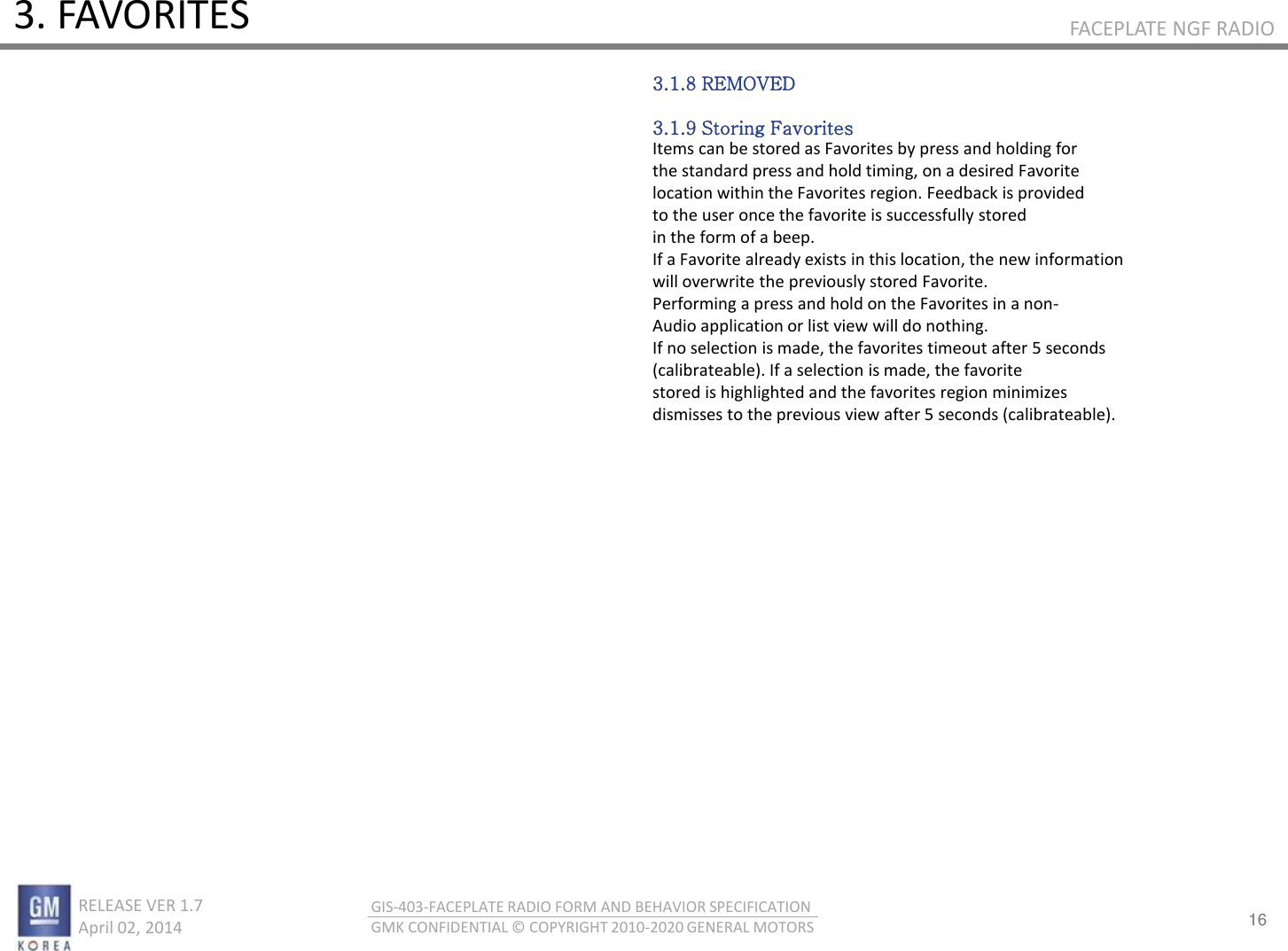 16 RELEASE VER 1.7                          April 02, 2014 GIS-403-FACEPLATE RADIO FORM AND BEHAVIOR SPECIFICATION GMK CONFIDENTIAL © COPYRIGHT 2010-2020 GENERAL MOTORS FACEPLATE NGF RADIO 3. FAVORITES 3.1.8 REMOVED  3.1.9 Storing Favorites Items can be stored as Favorites by press and holding for the standard press and hold timing, on a desired Favorite location within the Favorites region. Feedback is provided to the user once the favorite is successfully stored in the form of a beep. If a Favorite already exists in this location, the new information will overwrite the previously stored Favorite. Performing a press and hold on the Favorites in a non- Audio application or list view will do nothing. If no selection is made, the favorites timeout after 5 seconds (calibrateable). If a selection is made, the favorite stored is highlighted and the favorites region minimizes dismisses to the previous view after 5 seconds (calibrateable). 