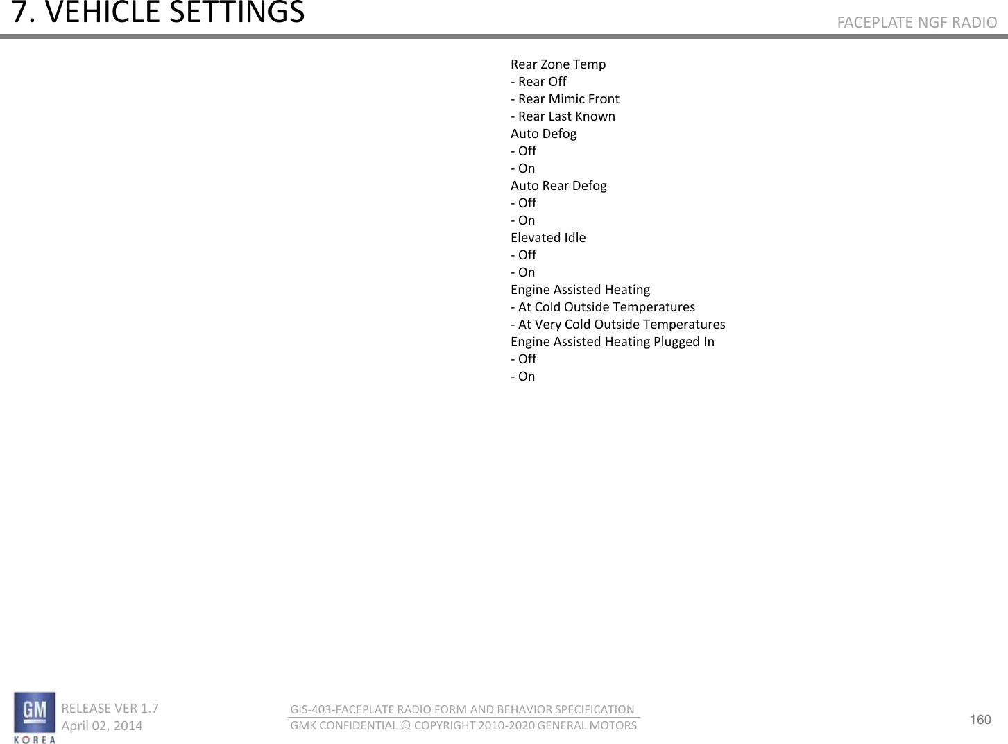 160 RELEASE VER 1.7                          April 02, 2014 GIS-403-FACEPLATE RADIO FORM AND BEHAVIOR SPECIFICATION GMK CONFIDENTIAL © COPYRIGHT 2010-2020 GENERAL MOTORS FACEPLATE NGF RADIO 7. VEHICLE SETTINGS Rear Zone Temp - Rear Off - Rear Mimic Front - Rear Last Known Auto Defog - Off - On Auto Rear Defog - Off - On Elevated Idle - Off - On Engine Assisted Heating - At Cold Outside Temperatures - At Very Cold Outside Temperatures Engine Assisted Heating Plugged In - Off - On 