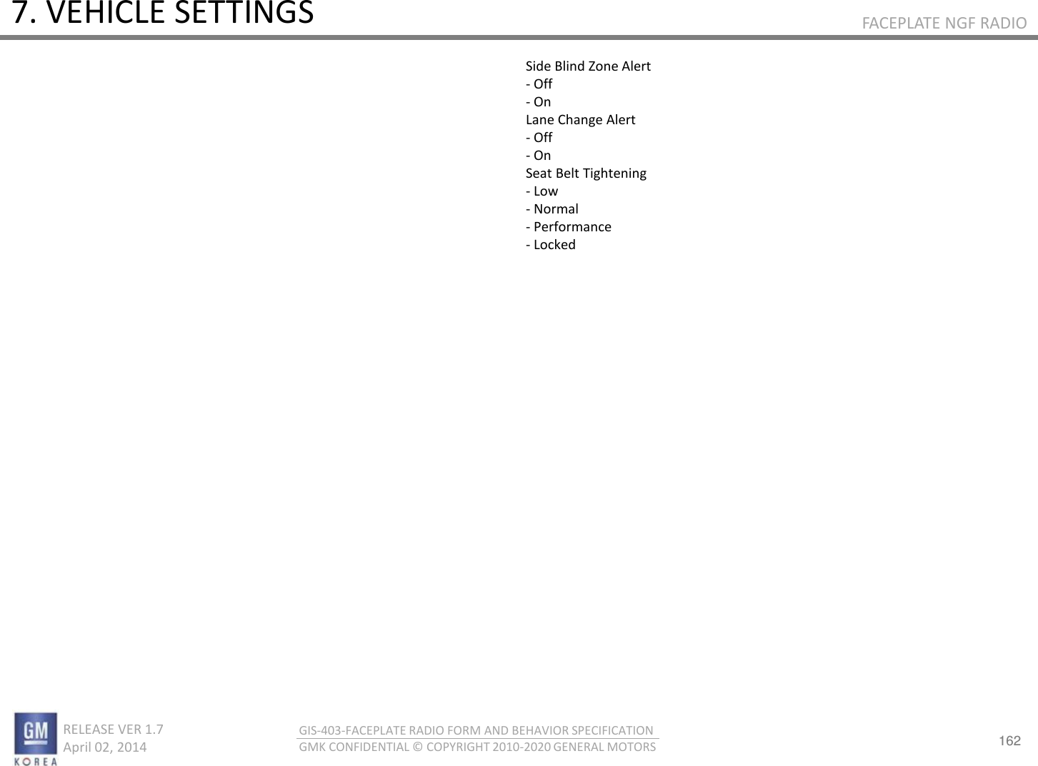162 RELEASE VER 1.7                          April 02, 2014 GIS-403-FACEPLATE RADIO FORM AND BEHAVIOR SPECIFICATION GMK CONFIDENTIAL © COPYRIGHT 2010-2020 GENERAL MOTORS FACEPLATE NGF RADIO 7. VEHICLE SETTINGS Side Blind Zone Alert - Off - On Lane Change Alert - Off - On Seat Belt Tightening - Low - Normal - Performance - Locked 