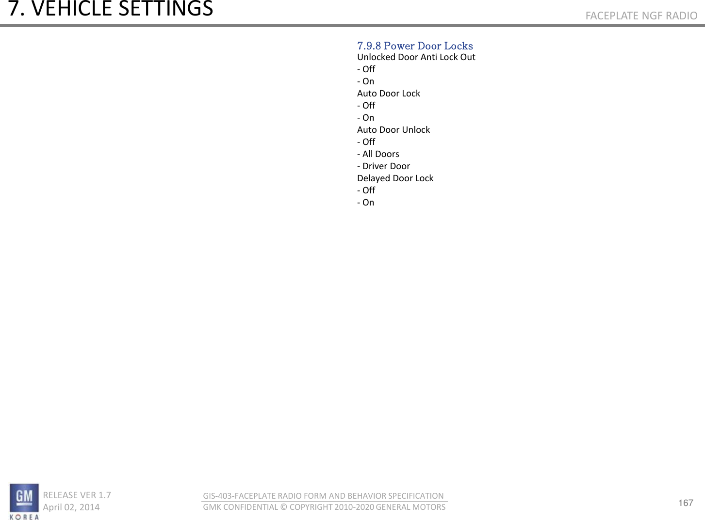167 RELEASE VER 1.7                          April 02, 2014 GIS-403-FACEPLATE RADIO FORM AND BEHAVIOR SPECIFICATION GMK CONFIDENTIAL © COPYRIGHT 2010-2020 GENERAL MOTORS FACEPLATE NGF RADIO 7. VEHICLE SETTINGS 7.9.8 Power Door Locks Unlocked Door Anti Lock Out - Off - On Auto Door Lock - Off - On Auto Door Unlock - Off - All Doors - Driver Door Delayed Door Lock - Off - On 