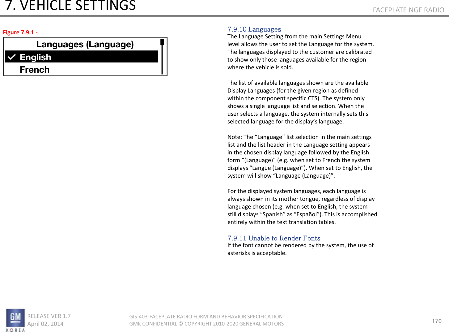170 RELEASE VER 1.7                          April 02, 2014 GIS-403-FACEPLATE RADIO FORM AND BEHAVIOR SPECIFICATION GMK CONFIDENTIAL © COPYRIGHT 2010-2020 GENERAL MOTORS FACEPLATE NGF RADIO 7. VEHICLE SETTINGS 7.9.10 Languages The Language Setting from the main Settings Menu level allows the user to set the Language for the system. The languages displayed to the customer are calibrated to show only those languages available for the region where the vehicle is sold.  The list of available languages shown are the available Display Languages (for the given region as defined within the component specific CTS). The system only shows a single language list and selection. When the user selects a language, the system internally sets this seleted laguage fo the displas laguage.  Note: The Laguage list seletio i the ai settigs list and the list header in the Language setting appears in the chosen display language followed by the English fo Laguage e.g. he set to Feh the sste displas Lague Laguage. Whe set to Eglish, the sste ill sho Laguage Laguage.  For the displayed system languages, each language is always shown in its mother tongue, regardless of display language chosen (e.g. when set to English, the system still displas “paish as Español. This is aoplished entirely within the text translation tables.  7.9.11 Unable to Render Fonts If the font cannot be rendered by the system, the use of asterisks is acceptable. Figure 7.9.1 - Languages (Language) English French 