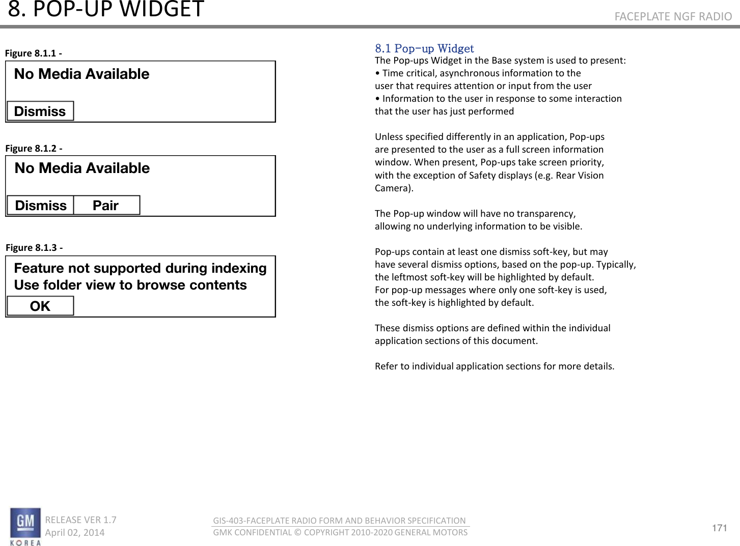 171 RELEASE VER 1.7                          April 02, 2014 GIS-403-FACEPLATE RADIO FORM AND BEHAVIOR SPECIFICATION GMK CONFIDENTIAL © COPYRIGHT 2010-2020 GENERAL MOTORS FACEPLATE NGF RADIO 8. POP-UP WIDGET 8.1 Pop-up Widget The Pop-ups Widget in the Base system is used to present: • Tie itial, ashoous ifoatio to the user that requires attention or input from the user • Ifoatio to the use i espose to soe iteatio that the user has just performed  Unless specified differently in an application, Pop-ups are presented to the user as a full screen information window. When present, Pop-ups take screen priority, with the exception of Safety displays (e.g. Rear Vision Camera).  The Pop-up window will have no transparency, allowing no underlying information to be visible.  Pop-ups contain at least one dismiss soft-key, but may have several dismiss options, based on the pop-up. Typically, the leftmost soft-key will be highlighted by default. For pop-up messages where only one soft-key is used, the soft-key is highlighted by default.  These dismiss options are defined within the individual application sections of this document.  Refer to individual application sections for more details. Figure 8.1.1 - Figure 8.1.2 - Figure 8.1.3 - No Media Available Dismiss No Media Available Dismiss  Pair Feature not supported during indexing Use folder view to browse contents OK 