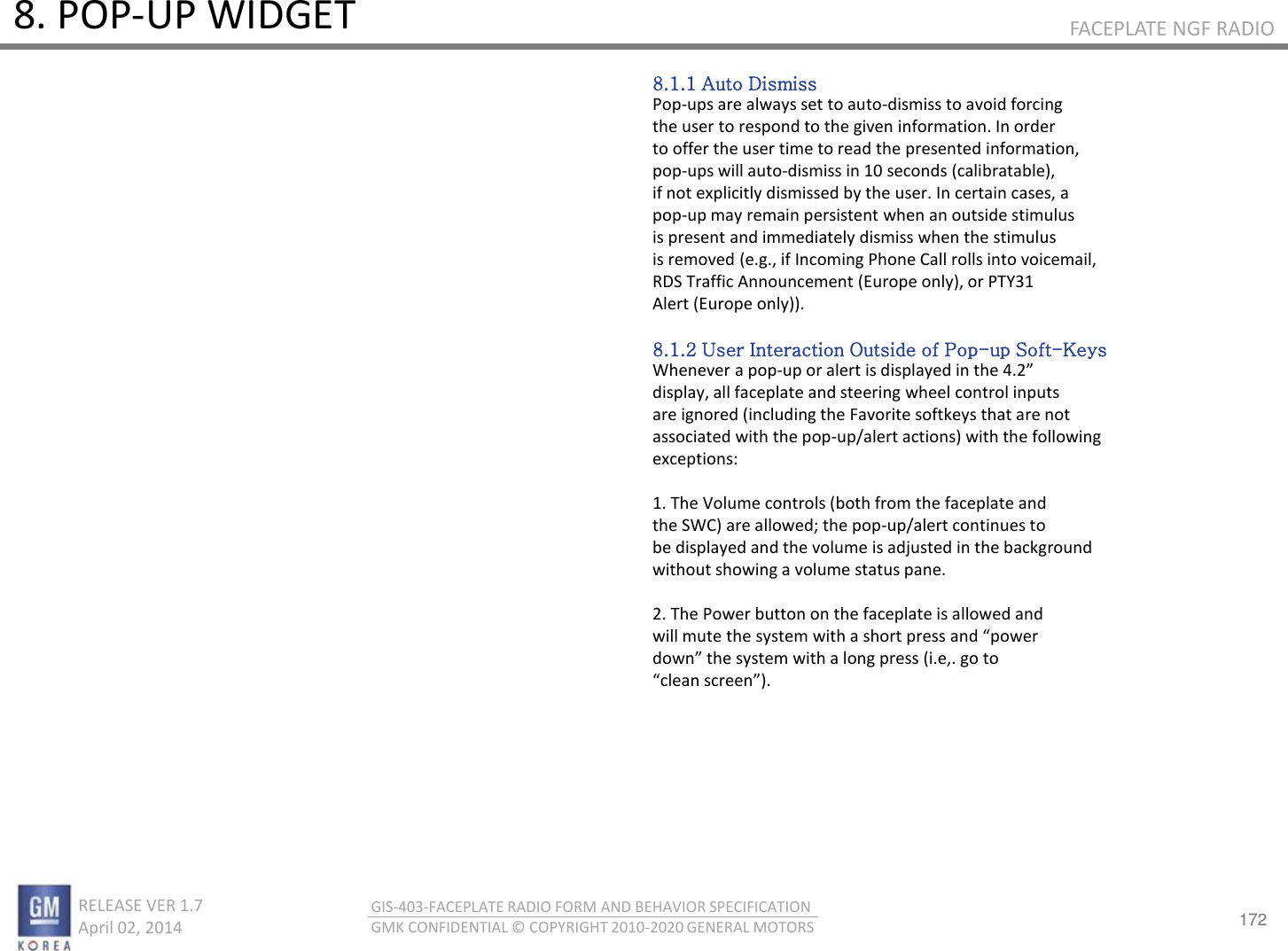 172 RELEASE VER 1.7                          April 02, 2014 GIS-403-FACEPLATE RADIO FORM AND BEHAVIOR SPECIFICATION GMK CONFIDENTIAL © COPYRIGHT 2010-2020 GENERAL MOTORS FACEPLATE NGF RADIO 8. POP-UP WIDGET 8.1.1 Auto Dismiss Pop-ups are always set to auto-dismiss to avoid forcing the user to respond to the given information. In order to offer the user time to read the presented information, pop-ups will auto-dismiss in 10 seconds (calibratable), if not explicitly dismissed by the user. In certain cases, a pop-up may remain persistent when an outside stimulus is present and immediately dismiss when the stimulus is removed (e.g., if Incoming Phone Call rolls into voicemail, RDS Traffic Announcement (Europe only), or PTY31 Alert (Europe only)).  8.1.2 User Interaction Outside of Pop-up Soft-Keys Whenever a pop-up o alet is displaed i the . display, all faceplate and steering wheel control inputs are ignored (including the Favorite softkeys that are not associated with the pop-up/alert actions) with the following exceptions:  1. The Volume controls (both from the faceplate and the SWC) are allowed; the pop-up/alert continues to be displayed and the volume is adjusted in the background without showing a volume status pane.  2. The Power button on the faceplate is allowed and ill ute the sste ith a shot pess ad poe do the sste ith a log pess i.e,. go to lea see. 