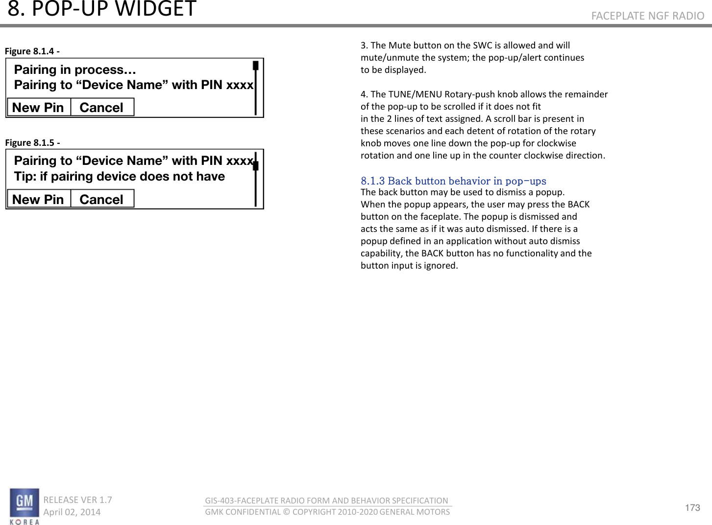173 RELEASE VER 1.7                          April 02, 2014 GIS-403-FACEPLATE RADIO FORM AND BEHAVIOR SPECIFICATION GMK CONFIDENTIAL © COPYRIGHT 2010-2020 GENERAL MOTORS FACEPLATE NGF RADIO 8. POP-UP WIDGET 3. The Mute button on the SWC is allowed and will mute/unmute the system; the pop-up/alert continues to be displayed.  4. The TUNE/MENU Rotary-push knob allows the remainder of the pop-up to be scrolled if it does not fit in the 2 lines of text assigned. A scroll bar is present in these scenarios and each detent of rotation of the rotary knob moves one line down the pop-up for clockwise rotation and one line up in the counter clockwise direction.  8.1.3 Back button behavior in pop-ups The back button may be used to dismiss a popup. When the popup appears, the user may press the BACK button on the faceplate. The popup is dismissed and acts the same as if it was auto dismissed. If there is a popup defined in an application without auto dismiss capability, the BACK button has no functionality and the button input is ignored. Figure 8.1.4 - Figure 8.1.5 - Pairing in process… Pairing to “Device Name” with PIN xxxx New Pin  Cancel Pairing to “Device Name” with PIN xxxx Tip: if pairing device does not have New Pin  Cancel 