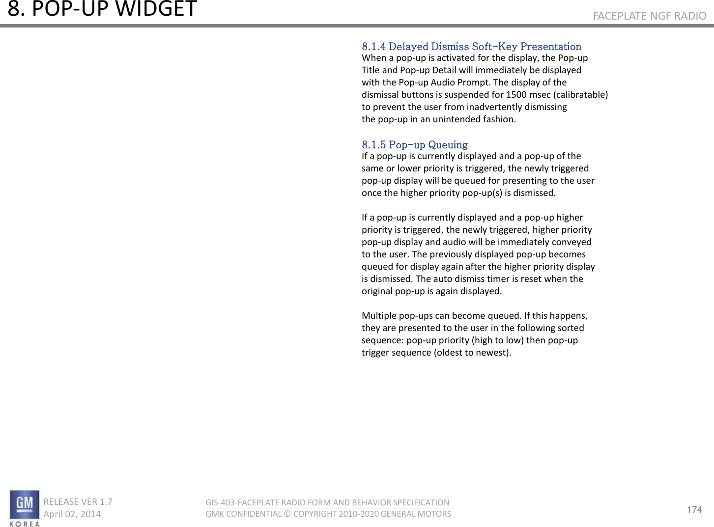 174 RELEASE VER 1.7                          April 02, 2014 GIS-403-FACEPLATE RADIO FORM AND BEHAVIOR SPECIFICATION GMK CONFIDENTIAL © COPYRIGHT 2010-2020 GENERAL MOTORS FACEPLATE NGF RADIO 8. POP-UP WIDGET 8.1.4 Delayed Dismiss Soft-Key Presentation When a pop-up is activated for the display, the Pop-up Title and Pop-up Detail will immediately be displayed with the Pop-up Audio Prompt. The display of the dismissal buttons is suspended for 1500 msec (calibratable) to prevent the user from inadvertently dismissing the pop-up in an unintended fashion.  8.1.5 Pop-up Queuing If a pop-up is currently displayed and a pop-up of the same or lower priority is triggered, the newly triggered pop-up display will be queued for presenting to the user once the higher priority pop-up(s) is dismissed.  If a pop-up is currently displayed and a pop-up higher priority is triggered, the newly triggered, higher priority pop-up display and audio will be immediately conveyed to the user. The previously displayed pop-up becomes queued for display again after the higher priority display is dismissed. The auto dismiss timer is reset when the original pop-up is again displayed.  Multiple pop-ups can become queued. If this happens, they are presented to the user in the following sorted sequence: pop-up priority (high to low) then pop-up trigger sequence (oldest to newest). 