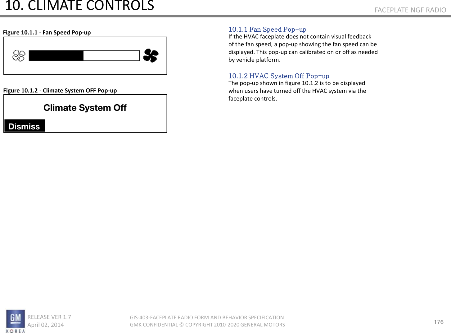 176 RELEASE VER 1.7                          April 02, 2014 GIS-403-FACEPLATE RADIO FORM AND BEHAVIOR SPECIFICATION GMK CONFIDENTIAL © COPYRIGHT 2010-2020 GENERAL MOTORS FACEPLATE NGF RADIO 10. CLIMATE CONTROLS 10.1.1 Fan Speed Pop-up If the HVAC faceplate does not contain visual feedback of the fan speed, a pop-up showing the fan speed can be displayed. This pop-up can calibrated on or off as needed by vehicle platform.  10.1.2 HVAC System Off Pop-up The pop-up shown in figure 10.1.2 is to be displayed when users have turned off the HVAC system via the faceplate controls. Figure 10.1.1 - Fan Speed Pop-up Figure 10.1.2 - Climate System OFF Pop-up Climate System Off Dismiss 