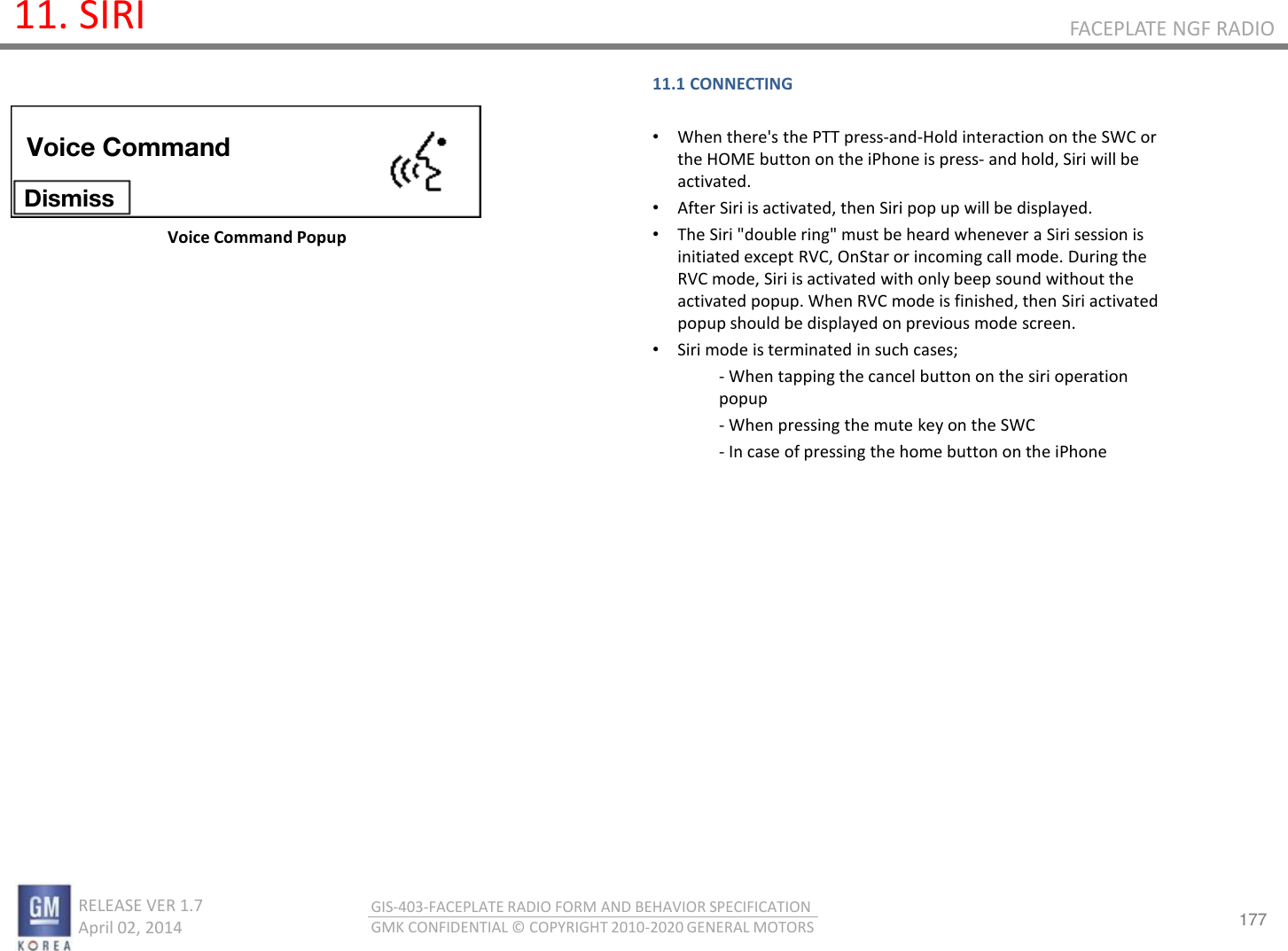 177 RELEASE VER 1.7                          April 02, 2014 GIS-403-FACEPLATE RADIO FORM AND BEHAVIOR SPECIFICATION GMK CONFIDENTIAL © COPYRIGHT 2010-2020 GENERAL MOTORS FACEPLATE NGF RADIO 11. SIRI Voice Command Popup 11.1 CONNECTING  •When there&apos;s the PTT press-and-Hold interaction on the SWC or the HOME button on the iPhone is press- and hold, Siri will be activated. •After Siri is activated, then Siri pop up will be displayed.  •The Siri &quot;double ring&quot; must be heard whenever a Siri session is initiated except RVC, OnStar or incoming call mode. During the RVC mode, Siri is activated with only beep sound without the activated popup. When RVC mode is finished, then Siri activated popup should be displayed on previous mode screen. •Siri mode is terminated in such cases; - When tapping the cancel button on the siri operation popup - When pressing the mute key on the SWC - In case of pressing the home button on the iPhone  Voice Command Dismiss 
