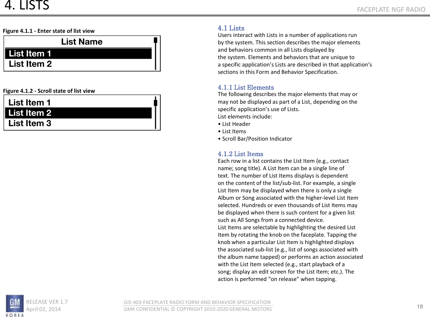 18 RELEASE VER 1.7                          April 02, 2014 GIS-403-FACEPLATE RADIO FORM AND BEHAVIOR SPECIFICATION GMK CONFIDENTIAL © COPYRIGHT 2010-2020 GENERAL MOTORS FACEPLATE NGF RADIO 4. LISTS 4.1 Lists Users interact with Lists in a number of applications run by the system. This section describes the major elements and behaviors common in all Lists displayed by the system. Elements and behaviors that are unique to a speifi appliatios Lists ae desied i that appliatios sections in this Form and Behavior Specification.  4.1.1 List Elements The following describes the major elements that may or may not be displayed as part of a List, depending on the speifi appliatios use of Lists. List elements include: • List Heade • List Ites • “oll Ba/Positio Indicator  4.1.2 List Items Each row in a list contains the List Item (e.g., contact name; song title). A List Item can be a single line of text. The number of List Items displays is dependent on the content of the list/sub-list. For example, a single List Item may be displayed when there is only a single Album or Song associated with the higher-level List Item selected. Hundreds or even thousands of List Items may be displayed when there is such content for a given list such as All Songs from a connected device. List Items are selectable by highlighting the desired List Item by rotating the knob on the faceplate. Tapping the knob when a particular List Item is highlighted displays the associated sub-list (e.g., list of songs associated with the album name tapped) or performs an action associated with the List Item selected (e.g., start playback of a song; display an edit screen for the List Item; etc.). The atio is pefoed o elease he tappig. Figure 4.1.1 - Enter state of list view Figure 4.1.2 - Scroll state of list view 1130 List Name List Item 1 List Item 2 List Item 1 List Item 2 List Item 3 