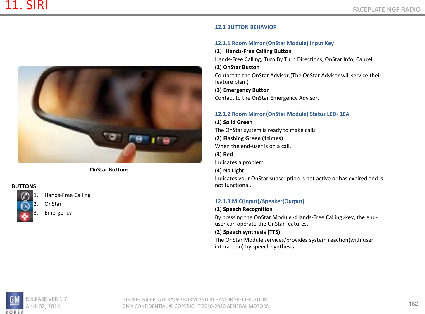 182 RELEASE VER 1.7                          April 02, 2014 GIS-403-FACEPLATE RADIO FORM AND BEHAVIOR SPECIFICATION GMK CONFIDENTIAL © COPYRIGHT 2010-2020 GENERAL MOTORS FACEPLATE NGF RADIO 11. SIRI BUTTONS 1. Hands-Free Calling  2. OnStar 3. Emergency    OnStar Buttons 12.1 BUTTON BEHAVIOR  12.1.1 Room Mirror (OnStar Module) Input Key (1) Hands-Free Calling Button Hands-Free Calling, Turn By Turn Directions, OnStar Info, Cancel (2) OnStar Button Contact to the OnStar Advisor.(The OnStar Advisor will service their feature plan.) (3) Emergency Button Contact to the OnStar Emergency Advisor.  12.1.2 Room Mirror (OnStar Module) Status LED- 1EA (1) Solid Green The OnStar system is ready to make calls (2) Flashing Green (1times) When the end-user is on a call. (3) Red Indicates a problem (4) No Light Indicates your OnStar subscription is not active or has expired and is not functional.  12.1.3 MIC(Input)/Speaker(Output) (1) Speech Recognition By pressing the OnStar Module &lt;Hands-Free Calling&gt;key, the end-user can operate the OnStar features. (2) Speech synthesis (TTS) The OnStar Module services/provides system reaction(with user interaction) by speech synthesis 