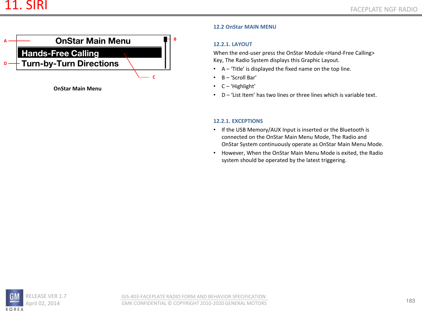 183 RELEASE VER 1.7                          April 02, 2014 GIS-403-FACEPLATE RADIO FORM AND BEHAVIOR SPECIFICATION GMK CONFIDENTIAL © COPYRIGHT 2010-2020 GENERAL MOTORS FACEPLATE NGF RADIO 11. SIRI OnStar Main Menu 12.2 OnStar MAIN MENU  12.2.1. LAYOUT When the end-user press the OnStar Module &lt;Hand-Free Calling&gt; Key, The Radio System displays this Graphic Layout. •A – Title is displaed the fied ae o the top lie. •B – “oll Ba •C – Highlight •D – List Ite has to lies o thee lies hih is aiale tet.   12.2.1. EXCEPTIONS •If the USB Memory/AUX Input is inserted or the Bluetooth is connected on the OnStar Main Menu Mode, The Radio and OnStar System continuously operate as OnStar Main Menu Mode. •However, When the OnStar Main Menu Mode is exited, the Radio system should be operated by the latest triggering.   OnStar Main Menu Hands-Free Calling Turn-by-Turn Directions B C A D 