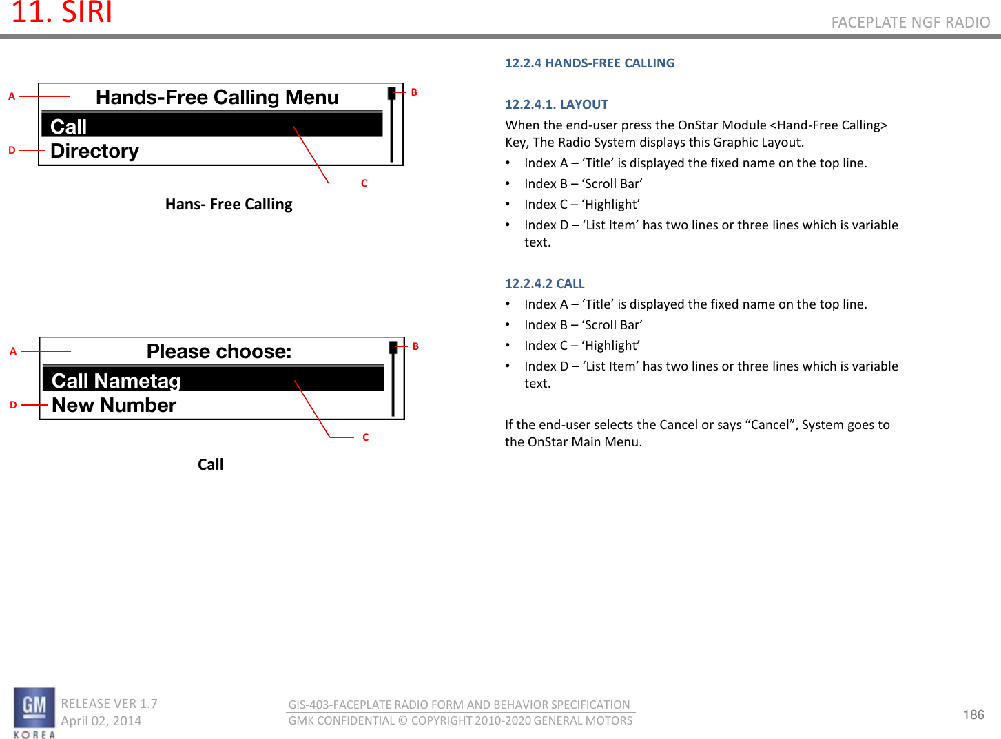186 RELEASE VER 1.7                          April 02, 2014 GIS-403-FACEPLATE RADIO FORM AND BEHAVIOR SPECIFICATION GMK CONFIDENTIAL © COPYRIGHT 2010-2020 GENERAL MOTORS FACEPLATE NGF RADIO 11. SIRI Hans- Free Calling 12.2.4 HANDS-FREE CALLING  12.2.4.1. LAYOUT When the end-user press the OnStar Module &lt;Hand-Free Calling&gt; Key, The Radio System displays this Graphic Layout. •Index A – Title is displaed the fied ae o the top lie. •Index B – “oll Ba •Index C – Highlight •Index D – List Ite has to lies o thee lies hih is aiale text.  12.2.4.2 CALL •Index A – Title is displaed the fied ae o the top lie. •Index B – “oll Ba •Index C – Highlight •Index D – List Ite has to lies o thee lies hih is aiale text.  If the end-use selets the Cael o sas Cael, “ste goes to the OnStar Main Menu.     Call Hands-Free Calling Menu Call Directory B C A D Please choose: Call Nametag New Number B C A D 