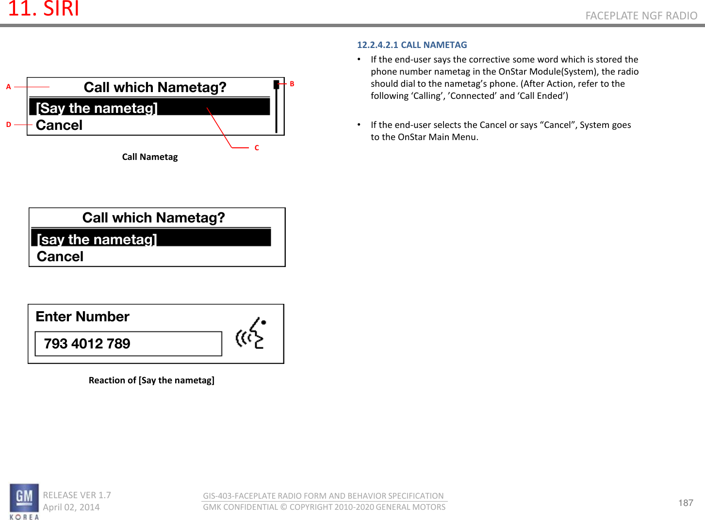 187 RELEASE VER 1.7                          April 02, 2014 GIS-403-FACEPLATE RADIO FORM AND BEHAVIOR SPECIFICATION GMK CONFIDENTIAL © COPYRIGHT 2010-2020 GENERAL MOTORS FACEPLATE NGF RADIO 11. SIRI 12.2.4.2.1 CALL NAMETAG •If the end-user says the corrective some word which is stored the phone number nametag in the OnStar Module(System), the radio should dial to the aetags phoe. (After Action, refer to the folloig Callig, Coeted ad Call Eded   •If the end-use selets the Cael o sas Cael, “ste goes to the OnStar Main Menu.      Call Nametag Reaction of [Say the nametag] Call which Nametag? [Say the nametag] Cancel B C A D Call which Nametag? [say the nametag] Cancel Enter Number 793 4012 789 