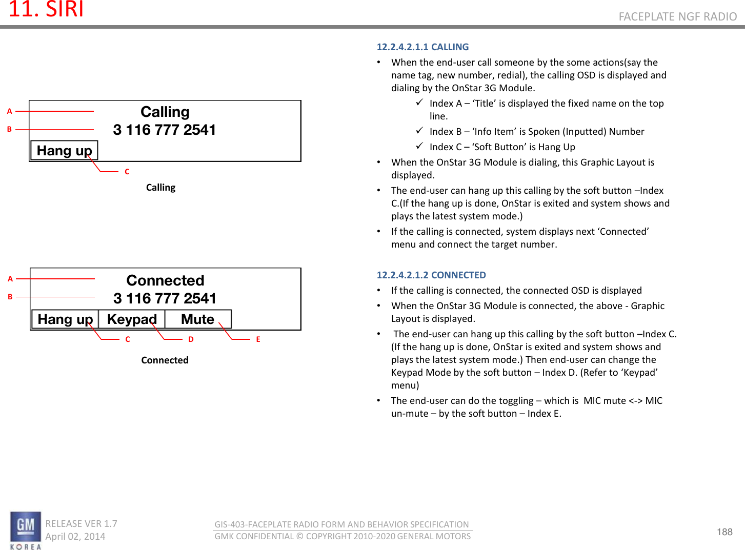 188 RELEASE VER 1.7                          April 02, 2014 GIS-403-FACEPLATE RADIO FORM AND BEHAVIOR SPECIFICATION GMK CONFIDENTIAL © COPYRIGHT 2010-2020 GENERAL MOTORS FACEPLATE NGF RADIO 11. SIRI 12.2.4.2.1.1 CALLING •When the end-user call someone by the some actions(say the name tag, new number, redial), the calling OSD is displayed and dialing by the OnStar 3G Module. Index A – Title is displaed the fied ae o the top line. Index B – Ifo Ite is “poke Iputted Nue Index C – “oft Butto is Hag Up •When the OnStar 3G Module is dialing, this Graphic Layout is displayed. •The end-user can hang up this calling by the soft button –Index  C.(If the hang up is done, OnStar is exited and system shows and plays the latest system mode.) •If the calling is connected, system displays et Coeted menu and connect the target number.   12.2.4.2.1.2 CONNECTED •If the calling is connected, the connected OSD is displayed  •When the OnStar 3G Module is connected, the above - Graphic Layout is displayed. • The end-user can hang up this calling by the soft button –Index C. (If the hang up is done, OnStar is exited and system shows and plays the latest system mode.) Then end-user can change the Keypad Mode by the soft button – Index D. (Refer to Kepad menu) •The end-user can do the toggling – which is  MIC mute &lt;-&gt; MIC un-mute – by the soft button – Index E.     Calling Connected Calling 3 116 777 2541 Hang up C A B Hang up  Keypad  Mute Connected 3 116 777 2541 C A B D  E 