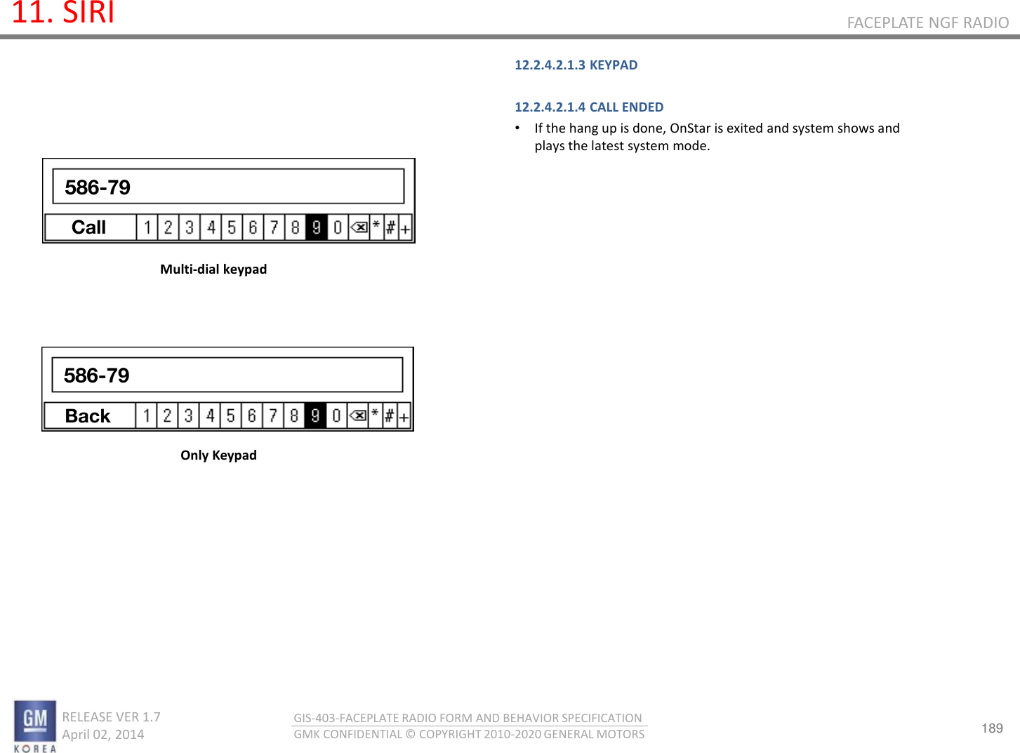 189 RELEASE VER 1.7                          April 02, 2014 GIS-403-FACEPLATE RADIO FORM AND BEHAVIOR SPECIFICATION GMK CONFIDENTIAL © COPYRIGHT 2010-2020 GENERAL MOTORS FACEPLATE NGF RADIO 11. SIRI 12.2.4.2.1.3 KEYPAD  12.2.4.2.1.4 CALL ENDED •If the hang up is done, OnStar is exited and system shows and plays the latest system mode.      Multi-dial keypad Only Keypad 586-79 Call 586-79 Back 